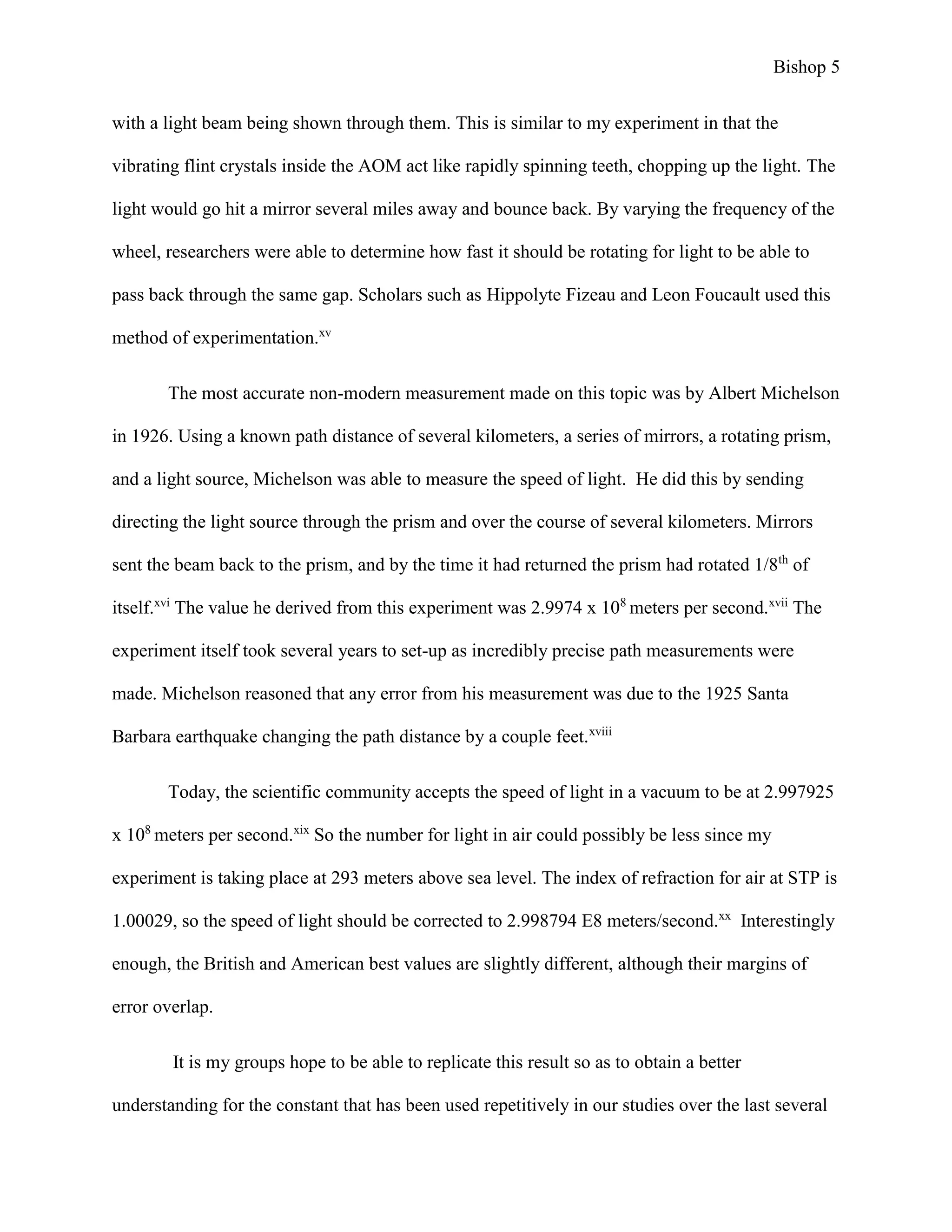 Bishop 5
with a light beam being shown through them. This is similar to my experiment in that the
vibrating flint crystals inside the AOM act like rapidly spinning teeth, chopping up the light. The
light would go hit a mirror several miles away and bounce back. By varying the frequency of the
wheel, researchers were able to determine how fast it should be rotating for light to be able to
pass back through the same gap. Scholars such as Hippolyte Fizeau and Leon Foucault used this
method of experimentation.xv
The most accurate non-modern measurement made on this topic was by Albert Michelson
in 1926. Using a known path distance of several kilometers, a series of mirrors, a rotating prism,
and a light source, Michelson was able to measure the speed of light. He did this by sending
directing the light source through the prism and over the course of several kilometers. Mirrors
sent the beam back to the prism, and by the time it had returned the prism had rotated 1/8th
of
itself.xvi
The value he derived from this experiment was 2.9974 x 108
meters per second.xvii
The
experiment itself took several years to set-up as incredibly precise path measurements were
made. Michelson reasoned that any error from his measurement was due to the 1925 Santa
Barbara earthquake changing the path distance by a couple feet.xviii
Today, the scientific community accepts the speed of light in a vacuum to be at 2.997925
x 108
meters per second.xix
So the number for light in air could possibly be less since my
experiment is taking place at 293 meters above sea level. The index of refraction for air at STP is
1.00029, so the speed of light should be corrected to 2.998794 E8 meters/second.xx
Interestingly
enough, the British and American best values are slightly different, although their margins of
error overlap.
It is my groups hope to be able to replicate this result so as to obtain a better
understanding for the constant that has been used repetitively in our studies over the last several
 