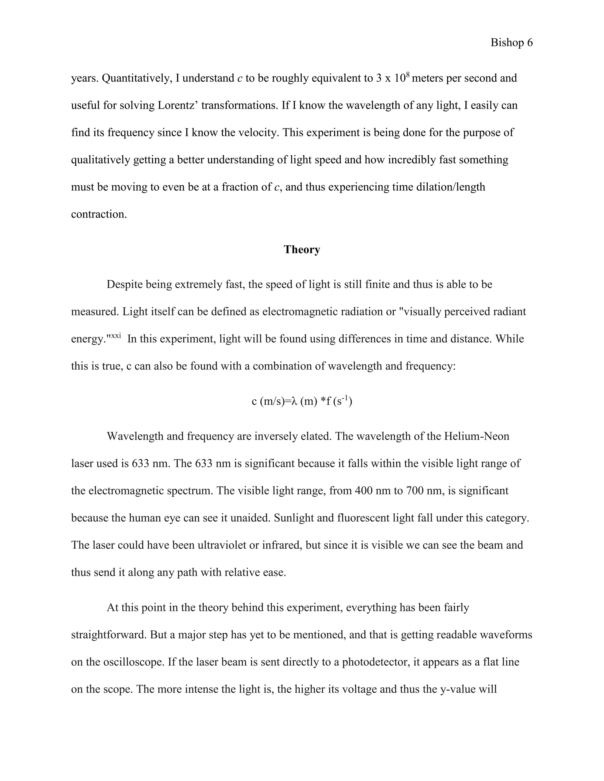Bishop 6
years. Quantitatively, I understand c to be roughly equivalent to 3 x 108
meters per second and
useful for solving Lorentz’ transformations. If I know the wavelength of any light, I easily can
find its frequency since I know the velocity. This experiment is being done for the purpose of
qualitatively getting a better understanding of light speed and how incredibly fast something
must be moving to even be at a fraction of c, and thus experiencing time dilation/length
contraction.
Theory
Despite being extremely fast, the speed of light is still finite and thus is able to be
measured. Light itself can be defined as electromagnetic radiation or "visually perceived radiant
energy."xxi
In this experiment, light will be found using differences in time and distance. While
this is true, c can also be found with a combination of wavelength and frequency:
c (m/s)=λ (m) *f (s-1
)
Wavelength and frequency are inversely elated. The wavelength of the Helium-Neon
laser used is 633 nm. The 633 nm is significant because it falls within the visible light range of
the electromagnetic spectrum. The visible light range, from 400 nm to 700 nm, is significant
because the human eye can see it unaided. Sunlight and fluorescent light fall under this category.
The laser could have been ultraviolet or infrared, but since it is visible we can see the beam and
thus send it along any path with relative ease.
At this point in the theory behind this experiment, everything has been fairly
straightforward. But a major step has yet to be mentioned, and that is getting readable waveforms
on the oscilloscope. If the laser beam is sent directly to a photodetector, it appears as a flat line
on the scope. The more intense the light is, the higher its voltage and thus the y-value will
 
