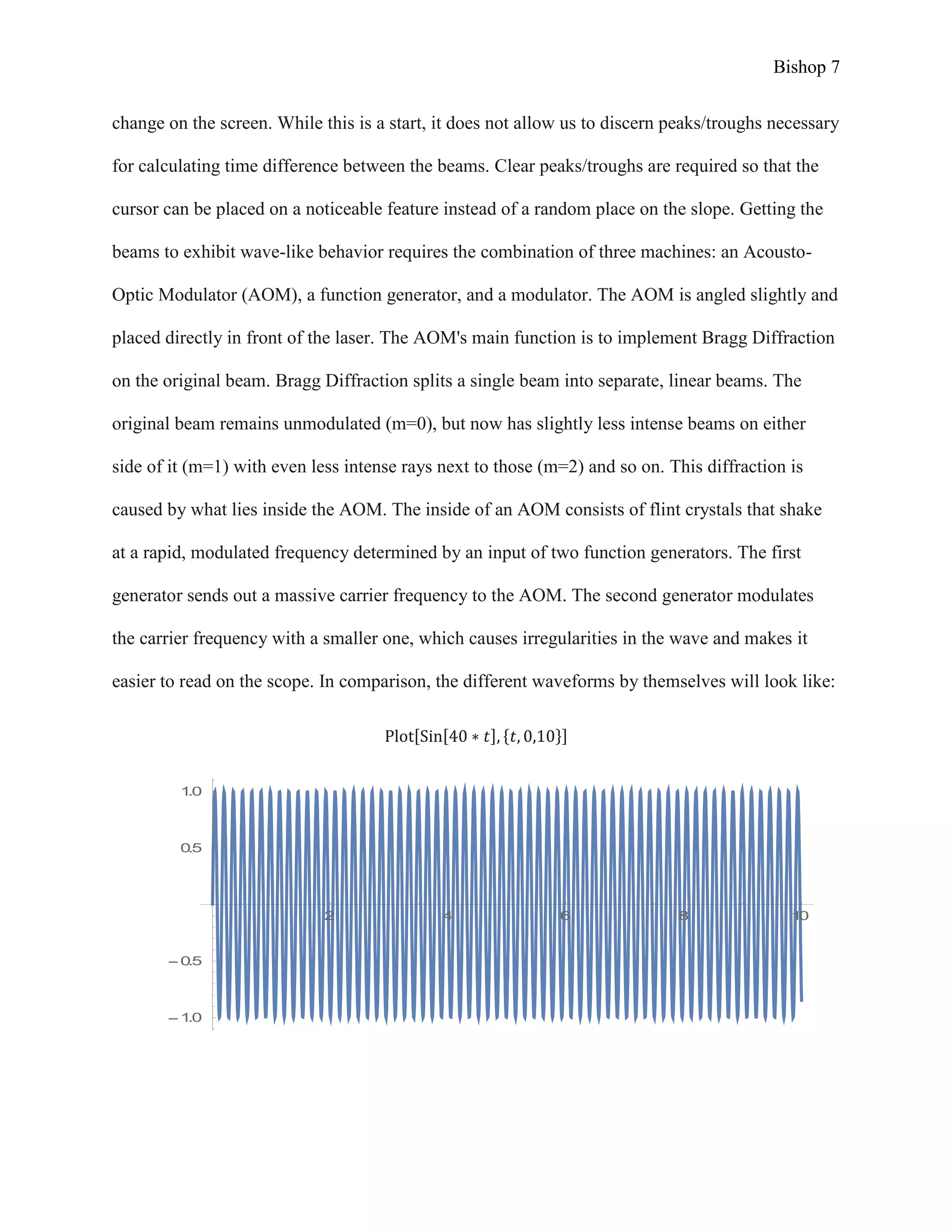 Bishop 7
change on the screen. While this is a start, it does not allow us to discern peaks/troughs necessary
for calculating time difference between the beams. Clear peaks/troughs are required so that the
cursor can be placed on a noticeable feature instead of a random place on the slope. Getting the
beams to exhibit wave-like behavior requires the combination of three machines: an Acousto-
Optic Modulator (AOM), a function generator, and a modulator. The AOM is angled slightly and
placed directly in front of the laser. The AOM's main function is to implement Bragg Diffraction
on the original beam. Bragg Diffraction splits a single beam into separate, linear beams. The
original beam remains unmodulated (m=0), but now has slightly less intense beams on either
side of it (m=1) with even less intense rays next to those (m=2) and so on. This diffraction is
caused by what lies inside the AOM. The inside of an AOM consists of flint crystals that shake
at a rapid, modulated frequency determined by an input of two function generators. The first
generator sends out a massive carrier frequency to the AOM. The second generator modulates
the carrier frequency with a smaller one, which causes irregularities in the wave and makes it
easier to read on the scope. In comparison, the different waveforms by themselves will look like:
Plot[Sin[40 ∗ 𝑡], {𝑡, 0,10}]
2 4 6 8 10
1.0
0.5
0.5
1.0
 