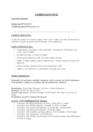 CURRICULUM VITAE
GAUTAM KUMAR
Contact no:-09702104720
E mail i.d:-gautam3208@yahoo.com
________________________________________________________________________
CAREER OBJECTIVE:-
To gain the position of an aircraft engineer with a view to utilize my skills and professional
experience towards the growth and development of the organization.
CORE COMPETENCIES:-
• Comprehensive knowledge of the compositions and operation of helicopters and
verious types of engines.
• In-depth knowledge of system of engines.
• Possess good maintaining skills and strong manual dexterity.
• Ability to handle multiple projects simultaneously, stressful situations properly and
effectively.
• Possess excellent problem-solving and communication skills.
• Ability to work effectively in environment with high noise levels.
WORK EXPERIENCE:-
Responsible for performing scheduled inspections and for carrying out aircraft maintenance
of all mechinical systems in accordance with the manufacturers directives.
Organization: Pawan Hans Helicopter Ltd (Govt. of India Enterprises)
Duration: Feb 2011 till date ( 5 years )
Aircraft Type:Dauphin AS365N3, Dauphin SA365N fitted with Arriel 1C & Arriel 2C
Engine.
Designation: Aircraft Technician (Mechanical)
ENGINE SHOP EXPERIENCE(18 Months).
• Associated with 600 hrs inspection of Arriel 1C and Arriel 2C engine.
• Associated with 3000hrs inspection of module 01 Arriel 1C engine.
• Associated with removal and intallation of all pipe lines, harnesses,ducts.
• Associated with Boroscopic inspection of both the engines.
• Associated with assemling and disassembling of all the modules of both engines .
• Associated with replacement of STG Mag.seal.
• Associated with cleaning and decocking of rear bearing housing( Deep Maintenance)
of Arriel 1C engine.
 