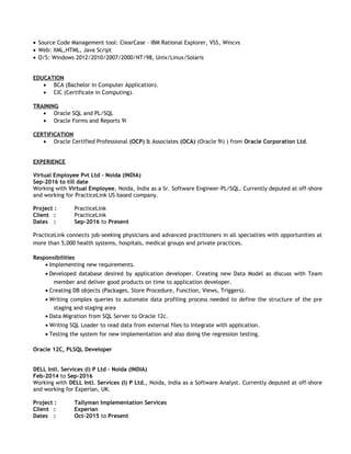• Source Code Management tool: ClearCase – IBM Rational Explorer, VSS, Wincvs
• Web: XML,HTML, Java Script
• O/S: Windows 2012/2010/2007/2000/NT/98, Unix/Linux/Solaris
EDUCATION
• BCA (Bachelor in Computer Application).
• CIC (Certificate in Computing).
TRAINING
• Oracle SQL and PL/SQL
• Oracle Forms and Reports 9i
CERTIFICATION
• Oracle Certified Professional (OCP) & Associates (OCA) (Oracle 9i) ) from Oracle Corporation Ltd.
EXPERIENCE
Virtual Employee Pvt Ltd – Noida (INDIA)
Sep-2016 to till date
Working with Virtual Employee, Noida, India as a Sr. Software Engineer-PL/SQL. Currently deputed at off-shore
and working for PracticeLink US based company.
Project : PracticeLink
Client : PracticeLink
Dates : Sep-2016 to Present
PracticeLink connects job-seeking physicians and advanced practitioners in all specialties with opportunities at
more than 5,000 health systems, hospitals, medical groups and private practices.
Responsibilities
• Implementing new requirements.
• Developed database desired by application developer. Creating new Data Model as discuss with Team
member and deliver good products on time to application developer.
• Creating DB objects (Packages, Store Procedure, Function, Views, Triggers).
• Writing complex queries to automate data profiling process needed to define the structure of the pre
staging and staging area
• Data Migration from SQL Server to Oracle 12c.
• Writing SQL Loader to read data from external files to integrate with application.
• Testing the system for new implementation and also doing the regression testing.
Oracle 12C, PLSQL Developer
DELL Intl. Services (I) P Ltd – Noida (INDIA)
Feb-2014 to Sep-2016
Working with DELL Intl. Services (I) P Ltd., Noida, India as a Software Analyst. Currently deputed at off-shore
and working for Experian, UK.
Project : Tallyman Implementation Services
Client : Experian
Dates : Oct-2015 to Present
 