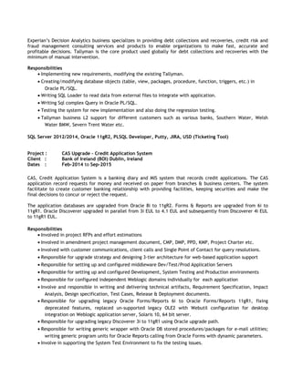 Experian’s Decision Analytics business specializes in providing debt collections and recoveries, credit risk and
fraud management consulting services and products to enable organizations to make fast, accurate and
profitable decisions. Tallyman is the core product used globally for debt collections and recoveries with the
minimum of manual intervention.
Responsibilities
• Implementing new requirements, modifying the existing Tallyman.
• Creating/modifying database objects (table, view, packages, procedure, function, triggers, etc.) in
Oracle PL/SQL.
• Writing SQL Loader to read data from external files to integrate with application.
• Writing Sql complex Query in Oracle PL/SQL.
• Testing the system for new implementation and also doing the regression testing.
• Tallyman business L2 support for different customers such as various banks, Southern Water, Welsh
Water BMW, Severn Trent Water etc.
SQL Server 2012/2014, Oracle 11gR2, PLSQL Developer, Putty, JIRA, USD (Ticketing Tool)
Project : CAS Upgrade – Credit Application System
Client : Bank of Ireland (BOI) Dublin, Ireland
Dates : Feb-2014 to Sep-2015
CAS, Credit Application System is a banking diary and MIS system that records credit applications. The CAS
application record requests for money and received on paper from branches & business centers. The system
facilitate to create customer banking relationship with providing facilities, keeping securities and make the
final decisions to concur or reject the request.
The application databases are upgraded from Oracle 8i to 11gR2. Forms & Reports are upgraded from 6i to
11gR1. Oracle Discoverer upgraded in parallel from 3i EUL to 4.1 EUL and subsequently from Discoverer 4i EUL
to 11gR1 EUL.
Responsibilities
• Involved in project RFPs and effort estimations
• Involved in amendment project management document, CMP, DMP, PPD, KMP, Project Charter etc.
• Involved with customer communications, client calls and Single Point of Contact for query resolutions.
• Responsible for upgrade strategy and designing 3-tier architecture for web-based application support
• Responsible for setting up and configured middleware Dev/Test/Prod Application Servers
• Responsible for setting up and configured Development, System Testing and Production environments
• Responsible for configured independent Weblogic domains individually for each application
• Involve and responsible in writing and delivering technical artifacts, Requirement Specification, Impact
Analysis, Design specification, Test Cases, Release & Deployment documents.
• Responsible for upgrading legacy Oracle Forms/Reports 6i to Oracle Forms/Reports 11gR1, fixing
deprecated features, replaced un-supported legacy OLE2 with Webutil configuration for desktop
integration on Weblogic application server, Solaris 10, 64 bit server.
• Responsible for upgrading legacy Discoverer 3i to 11gR1 using Oracle upgrade path.
• Responsible for writing generic wrapper with Oracle DB stored procedures/packages for e-mail utilities;
writing generic program units for Oracle Reports calling from Oracle Forms with dynamic parameters.
• Involve in supporting the System Test Environment to fix the testing issues.
 