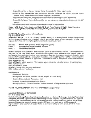 • Responsible working on the new Business Change Requests to full fill the requirements.
• Worked on SDLC methodology from Requirement gathering to Deliver the product including various
Internal and QA review/approval documents for project deliverables
• Responsible for writing Unit, Integration and System Test cases before production deployment
• Responsible for System Testing deployment for user pre-assessment and production deployment with UAT
support.
• Responsible transitioning handover and Knowledge Transfer to support team.
Oracle 11gR2, Oracle Fusion Middleware 11gR1/R2, Oracle Forms/Reports 6i/11gR1, Oracle Discoverer
upgrade 3i/4i/11gR1,Solaris 10,PLSQL Developer,HP-ALM,ClearCase,VSS,Putty,VNC
MASTEK LTD, Payroll by Arminus Software Pvt Ltd
Sep-2013 to Feb-2014
Worked with MASTEK LTD. as a Sr. Software Engineer. Mastek Ltd. is a multinational information technology
Services Company headquartered in Mumbai, India. It is one of the oldest software companies in India. I was
deputed at on-shore and working for Apollo Munich Health Insurance, Gurgoan.
Project : Elixir & BRMS (Business Rule Management System)
Client : Apollo Munich Health Insurance, Gurgoan
Dates : Sep-2013 to Feb-2014
We have designed interface to flow data from core system to other interface systems. Automated the work
flow logic in the core system elixir. Automated the different letter generation and merging based on
configuration from application frontend in the core system. Data flow form system to system is through a batch
process which is scheduled in the core system in database. Automated trigger for workflow movement on the
basis of the document linked to an application. Automated issuance of policy based on the rule defined in
elixir. Applications are:
Elixir is PAS(policy admin system) :- This is a core systwm interacting with other systems through interface.
Other Applications are:
BRMS:-Business Rule System.
EASYCAP:-Proposal form data entry application.
MDE:- Medical data entry application
Responsibilities
• Requirement Gathering
• Writing stored procedures,Packages, function, triggers in Oracle PL/SQL
• Creating database objects (Tables,View etc.)
• Developer new and modified Oracle 10g Reports.
• Writing Dynamic SQL Loader to read data from external files to integrate with application.
ORACLE 10G, ORACLE REPORTS 10G, TOAD 10.6/PLSQL Developer, Wincvs
CAMBRIAGE TECHNOLOGY ENTERPRISES
Nov 2012 to Sep-2013
Worked with Cambriage Technology Enterprises,Bangalore as a Engineer Technology. Cambriage Technology
Enterprises,Bangalore a global business and technology services company. They offer an end to end approach
in designing and implementing enterprise IT strategies leveraging the cloud where it is possible and necessary.
Because of its expertise across all relevant domains, CTE serves as a single source of IT Strategy and
Implementation to its customers. I was deputed at on-shore and working for Saint-Gobain Grindwell Norton
Ltd.,Mumbai.
 