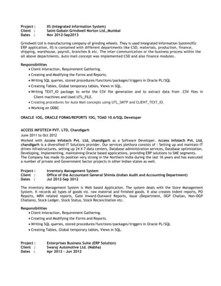 Project : IIS (Integrated Information System)
Client : Saint-Gobain Grindwell Norton Ltd.,Mumbai
Dates : Nov 2012-Sep2013
Grindwell Ltd is manufacturing company of grinding wheels. They is used Integrated Information System(IIS)
ERP application, IIS is contained with different departments like CSD, materials, production, finance,
shipping, warehouse, payroll, branches & etc. The inter-communication or the business process within the
all above departments. Auto mail concept was implemented CSD and also finance modules.
Responsibilities
• Client Interaction, Requirement Gathering.
• Creating and Modifying the Forms and Reports.
• Writing SQL queries, stored procedures/functions/packages/triggers in Oracle PL/SQL
• Creating Tables, Global temporary tables, Views in SQL.
• Writing TEXT_IO package to write the CSV file generation and to extract data from .CSV files in
Client machines and Used UTL_FILE.
• Creating procedures for Auto Mail concepts using UTL_SMTP and CLIENT_TEXT_IO.
• Working on ODBC
ORACLE 1OG, ORACLE FORMS/REPORTS 10G, TOAD 10.6/SQL Developer
ACCESS INFOTECH PVT. LTD, Chandigarh
June 2011 to Oct 2012
Worked with Access Infotech Pvt. Ltd, chandigarh as a Software Developer. Access Infotech Pvt. Ltd,
chandigarh is a diversified IT Solutions provider. Our services plethora consists of : Setting up and maintain IT
driven infrastructures, setting up 24 X 7 data centers, Database administration services, Database optimization,
Developing, Implementing, maintaining Oracle based applications, providing ERP solutions to SME segments.
The Company has made its position very strong in the Northern India during the last 16 years and has executed
a number of private and Government Sector projects in other Indian states as well.
Project : Inventory Management System
Client : Office of the Accountant General Shimla (Indian Audit and Accounting Department)
Dates : Jul 2012-Sep 2012
The Inventory Management System is Web based Application. The system deals with the Store Management
System. It records all types of goods viz. raw material and finished goods. It also creates Indent reports, PO
Reports, MRN related reports, Gate Inward-Outward Reports, Issue (Department, OGP Challan, Non-OGP
Challans), Stock Ledger, Stock Status, Stock Reconciliation etc.
Responsibilities
• Client Interaction, Requirement Gathering.
• Creating and Modifying the Forms and Reports.
• Writing SQL queries, stored procedures/functions/packages/triggers in Oracle PL/SQL
• Creating Tables, Global temporary tables, Views in SQL.
Project : Enterprises Business Suite (ERP Solution)
Client : Swaraj Automotive Ltd. (Nabha)
Dates : Apr 2012 – Jun 2012
 