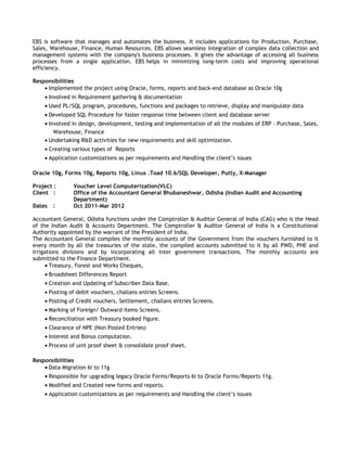 EBS is software that manages and automates the business. It includes applications for Production, Purchase,
Sales, Warehouse, Finance, Human Resources. EBS allows seamless integration of complex data collection and
management systems with the company's business processes. It gives the advantage of accessing all business
processes from a single application. EBS helps in minimizing long-term costs and improving operational
efficiency.
Responsibilities
• Implemented the project using Oracle, forms, reports and back-end database as Oracle 10g
• Involved in Requirement gathering & documentation
• Used PL/SQL program, procedures, functions and packages to retrieve, display and manipulate data
• Developed SQL Procedure for faster response time between client and database server
• Involved in design, development, testing and implementation of all the modules of ERP - Purchase, Sales,
Warehouse, Finance
• Undertaking R&D activities for new requirements and skill optimization.
• Creating various types of Reports
• Application customizations as per requirements and Handling the client’s issues
Oracle 10g, Forms 10g, Reports 10g, Linux .Toad 10.6/SQL Developer, Putty, X-Manager
Project : Voucher Level Computerization(VLC)
Client : Office of the Accountant General Bhubaneshwar, Odisha (Indian Audit and Accounting
Department)
Dates : Oct 2011-Mar 2012
Accountant General, Odisha functions under the Comptroller & Auditor General of India (CAG) who is the Head
of the Indian Audit & Accounts Department. The Comptroller & Auditor General of India is a Constitutional
Authority appointed by the warrant of the President of India.
The Accountant General compiles the monthly accounts of the Government from the vouchers furnished to it
every month by all the treasuries of the state, the compiled accounts submitted to it by all PWD, PHE and
Irrigations divisions and by incorporating all inter government transactions. The monthly accounts are
submitted to the Finance Department.
• Treasury, Forest and Works Cheques,
• Broadsheet Differences Report
• Creation and Updating of Subscriber Data Base.
• Posting of debit vouchers, challans entries Screens.
• Posting of Credit vouchers, Settlement, challans entries Screens.
• Marking of Foreign/ Outward items Screens.
• Reconciliation with Treasury booked figure.
• Clearance of NPE (Non Posted Entries)
• Interest and Bonus computation.
• Process of unit proof sheet & consolidate proof sheet.
Responsibilities
• Data Migration 6i to 11g
• Responsible for upgrading legacy Oracle Forms/Reports 6i to Oracle Forms/Reports 11g.
• Modified and Created new forms and reports.
• Application customizations as per requirements and Handling the client’s issues
 