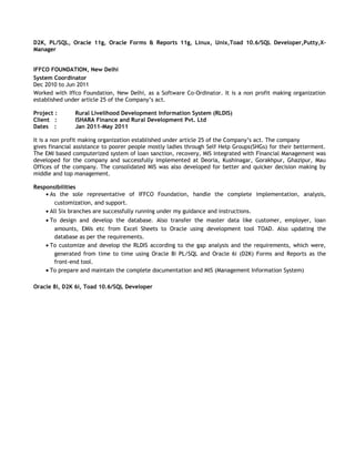D2K, PL/SQL, Oracle 11g, Oracle Forms & Reports 11g, Linux, Unix,Toad 10.6/SQL Developer,Putty,X-
Manager
IFFCO FOUNDATION, New Delhi
System Coordinator
Dec 2010 to Jun 2011
Worked with Iffco Foundation, New Delhi, as a Software Co-Ordinator. It is a non profit making organization
established under article 25 of the Company’s act.
Project : Rural Livelihood Development Information System (RLDIS)
Client : ISHARA Finance and Rural Development Pvt. Ltd
Dates : Jan 2011-May 2011
It is a non profit making organization established under article 25 of the Company’s act. The company
gives financial assistance to poorer people mostly ladies through Self Help Groups(SHGs) for their betterment.
The EMI based computerized system of loan sanction, recovery, MIS integrated with Financial Management was
developed for the company and successfully implemented at Deoria, Kushinagar, Gorakhpur, Ghazipur, Mau
Offices of the company. The consolidated MIS was also developed for better and quicker decision making by
middle and top management.
Responsibilities
• As the sole representative of IFFCO Foundation, handle the complete implementation, analysis,
customization, and support.
• All Six branches are successfully running under my guidance and instructions.
• To design and develop the database. Also transfer the master data like customer, employer, loan
amounts, EMIs etc from Excel Sheets to Oracle using development tool TOAD. Also updating the
database as per the requirements.
• To customize and develop the RLDIS according to the gap analysis and the requirements, which were,
generated from time to time using Oracle 8i PL/SQL and Oracle 6i (D2K) Forms and Reports as the
front-end tool.
• To prepare and maintain the complete documentation and MIS (Management Information System)
Oracle 8i, D2K 6i, Toad 10.6/SQL Developer
 