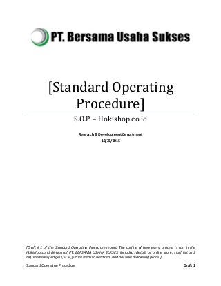 Standard Operating Procedure Draft 1
[Standard Operating
Procedure]
S.O.P – Hokishop.co.id
Research & Development Department
12/23/2015
[Draft # 1 of the Standard Operating Procedure report. The outline of how every process is run in the
Hokishop.co.id division of PT. BERSAMA USAHA SUKSES. Included; details of online store, staff list and
requirements(wages),SOP,futurestepsto betaken,and possiblemarketing plans.]
 