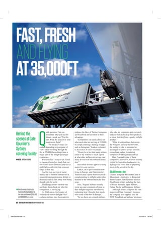52 AUSTRALIANAVIATIONJANUARY-FEBRUARY2017
embrace the likes of Twitter, Instagram
and Facebook and use them to their
advantage.
“Competitors can easily check out
what each other are serving at 35,000ft
by simply entering a hashtag on apps
such as Instagram,” Loukas explained
to Australian Aviation via email.
“I know for a fact that many airlines
come to my website to sneak a peek
at what other airlines are serving, and
many do research into onboard menus
also.”
And online reviews appear to really
matter for some carriers.
Loukas, an ex-pat Australian now
living in Europe, said Dutch carrier
Transavia had a quote from his article
complimenting its inﬂight sandwiches
featured in the onboard menu for four
years.
Also, “Aegean Airlines recently
wrote up some comments of mine in
their inﬂight magazine introduction,
explaining how I thought their meals
were some of the best in Europe.”
“So yes there are certainly airlines
who take my comments quite seriously
and use them to back up their products,
or show that they have a quality inﬂight
product.”
While it is the airlines that accept
the bouquets and cop the brickbats,
the reality is what is presented to
passengers is almost always sourced,
cooked and packed by catering
companies working under contract.
Gate Gourmet is one of those
companies. Australian Aviation recently
visited its Australian headquarters in
Sydney for a closer look at preparing
meals to be served in the sky.
30,000mealsaday
Located alongside Alexandra Canal in
Mascot and a short drive to Kingsford
Smith Airport, Gate Gourmet services
21 diﬀerent airlines including the likes
of Virgin Australia, Japan Airlines,
Cathay Paciﬁc and Singapore Airlines.
Although airlines comprise the vast
majority of Gate Gourmet’s business,
the company also supplies food for
NSW TrainLink and airlines’ premium
Behindthe
scenesatGate
Gourmet’s
Sydney
cateringfacility
FAST,FRESH
ANDFLYING
AT35,000FT
Q
uick question. Can you
remember what you had for
dinner a week ago? Try this
one. What did you eat on your
most recent ﬂight?
The meals we enjoy (or
endure depending on your point of
view) when travelling through the
sky at 35,000ft have always been a
major part of the inﬂight passenger
experience.
Everyone has a story to tell. Good
(a Japanese bento box lunch that was
out-of-this-world fabulous) and bad (a
mid-ﬂight noodle dish that someone
forgot to heat up).
And the rise and rise of social
media, not to mention onboard wi-ﬁ,
means the next gastronomic delight or
disaster is only a click away from being
shared with the world.
That keeps airlines on their toes
and helps them check out what the
competition is serving up.
As Nik Loukas, the founder of
airline food website Inﬂight Feed
explains, airlines have been quick to
WRITER:JORDANCHONG
GateGourmet’sfoodtrucks
featuringthebigbasilleafon
thesidecostbeween$350,000
and$650,000.GATE GOURMET
Gate Gourmet.indd 52 16/12/2016 1:36 am
 