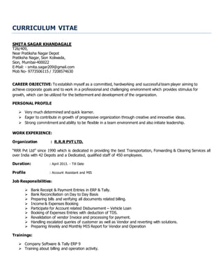 CURRICULUM VITAE
SMITA SAGAR KHANDAGALE
T26/409,
Near Pratiksha Nagar Depot
Pratiksha Nagar, Sion Koliwada,
Sion, Mumbai-400022
E-Mail: - smita.sagar209@gmail.com
Mob No- 9773506115 / 7208574630
CAREER OBJECTIVE: To establish myself as a committed, hardworking and successful team player aiming to
achieve corporate goals and to work in a professional and challenging environment which provides stimulus for
growth, which can be utilized for the betterment and development of the organization.
PERSONAL PROFILE
 Very much determined and quick learner.
 Eager to contribute in growth of progressive organization through creative and innovative ideas.
 Strong commitment and ability to be flexible in a team environment and also initiate leadership.
WORK EXPERIENCE:
Organization : R.R.R PVT LTD.
“RRR Pvt Ltd” since 1990 which is dedicated in providing the best Transportation, Forwarding & Clearing Services all
over India with 42 Depots and a Dedicated, qualified staff of 450 employees.
Duration: : April 2013. - Till Date
Profile : Account Assistant and MIS
Job Responsibilities:
 Bank Receipt & Payment Entries in ERP & Tally.
 Bank Reconciliation on Day to Day Basis
 Preparing bills and verifying all documents related billing.
 Income & Expenses Booking
 Participate for Account related Disbursement – Vehicle Loan
 Booking of Expenses Entries with deduction of TDS.
 Revalidation of vendor Invoice and processing for payment.
 Handling escalated queries of customer as well as Vendor and reverting with solutions.
 Preparing Weekly and Monthly MIS Report for Vendor and Operation
Trainings:
 Company Software & Tally ERP 9
 Training about billing and operation activity.
 