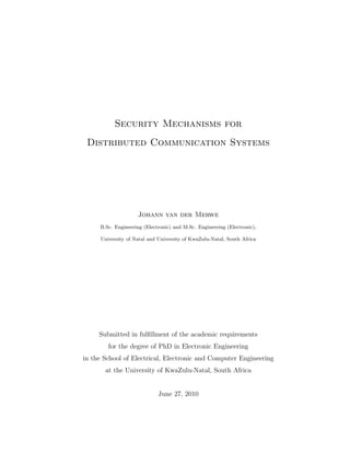 Security Mechanisms for
Distributed Communication Systems
Johann van der Merwe
B.Sc. Engineering (Electronic) and M.Sc. Engineering (Electronic),
University of Natal and University of KwaZulu-Natal, South Africa
Submitted in fulﬁllment of the academic requirements
for the degree of PhD in Electronic Engineering
in the School of Electrical, Electronic and Computer Engineering
at the University of KwaZulu-Natal, South Africa
June 27, 2010
 