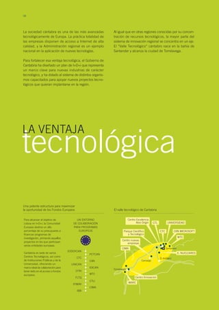 Marina- Medio
Cudeyo
Llano
La Pasiega
08
La sociedad cántabra es una de las más avanzadas
tecnológicamente de Europa. La práctica totalidad de
las empresas disponen de acceso a Internet de alta
calidad, y la Administración regional es un ejemplo
nacional en la aplicación de nuevas tecnologías.
Para fortalecer esa ventaja tecnológica, el Gobierno de
Cantabria ha diseñado un plan de I+D+i que representa
un marco clave para nuevas industrias de carácter
tecnológico, y ha dotado al sistema de distintos organis-
mos capacitados para apoyar nuevos proyectos tecno-
lógicos que quieran implantarse en la región.
tecnológica
Al igual que en otras regiones conocidas por su concen-
tración de recursos tecnológicos, la mayor parte del
sistema de innovación regional se concentra en un eje.
El “Valle Tecnológico” cántabro nace en la bahía de
Santander y alcanza la ciudad de Torrelavega.
Una potente estructura para maximizar
la oportunidad de los Fondos Europeos El valle tecnológico de Cantabria
Para alcanzar el objetivo de
Lisboa en I+D+i, la Comunidad
Europea destina un alto
porcentaje de su presupuesto a
financiar programas de
investigación, primando aquellos
proyectos en los que participan
varias entidades europeas.
Cantabria es sede de varios
Centros Tecnológicos, así como
de Instituciones Públicas y de la
Universidad, ofreciendo un
marco ideal de colaboración para
tener éxito en el acceso a fondos
europeos.
Camargo
Centro nuevas
empresas
Parque Científico
y Tecnológico
CTL
Santander
CTC
UNIVERSIDAD
CIIN MICROSOFT
WTC
Centro Excelencia
Atos Origin
E. NUCLEARES
CIMA
Centro Innovación
MARE
UN ENTORNO
DE COLABORACIÓN
PARA PROGRAMAS
EUROPEOS
CTC
UNICAN
OTRI
FLTQ
IFIMAV
IBB
SODERCAN
CIMA
PCTCAN
CIIN
IDICAN
WTC
CTLI
LA VENTAJA
El Astillero
Torrelavega
 