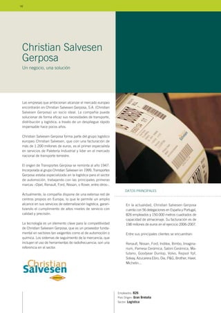 Las empresas que ambicionan alcanzar el mercado europeo
encontrarán en Christian Salvesen Gerposa, S.A. (Christian
Salvesen Gerposa) un socio ideal. La compañía puede
solucionar de forma eficaz sus necesidades de transporte,
distribución y logística, a través de un despliegue rápido
impensable hace pocos años.
Christian Salvesen Gerposa forma parte del grupo logístico
europeo Christian Salvesen, que con una facturación de
más de 1.200 millones de euros, es el primer especialista
en servicios de Paletería Industrial y líder en el mercado
nacional de transporte terrestre.
El origen de Transportes Gerposa se remonta al año 1947.
Incorporada al grupo Christian Salvesen en 1999, Transportes
Gerposa estaba especializada en la logística para el sector
de automoción, trabajando con las principales primeras
marcas –Opel, Renault, Ford, Nissan, o Rover, entre otros–.
Actualmente, la compañía dispone de una extensa red de
centros propios en Europa, lo que le permite un amplio
alcance en sus servicios de externalización logística, garan-
tizando el cumplimiento de altos niveles de servicio con
calidad y precisión.
La tecnología es un elemento clave para la competitividad
de Christian Salvesen Gerposa, que es un proveedor funda-
mental en sectores tan exigentes como el de automoción o
química. Los sistemas de seguimiento de la mercancía, que
incluyen el uso de herramientas de radiofrecuencia, son una
referencia en el sector.
Empleados: 826
País Origen: Gran Bretaña
Sector: Logística
En la actualidad, Christian Salvesen Gerposa
cuenta con 56 delegaciones en España y Portugal,
826 empleados y 150.000 metros cuadrados de
capacidad de almacenaje. Su facturación es de
198 millones de euros en el ejercicio 2006-2007.
Entre sus principales clientes se encuentran:
Renault, Nissan, Ford, Inditex, Bimbo, Imagina-
rium, Pamesa Cerámica, Saloni Cerámica, Ma-
tutano, Goodyear Dunlop, Volvo, Repsol Ypf,
Solvay, Azucarera Ebro, Dia, P&G, Brother, Haier,
Michelin...
DATOS PRINCIPALES
Christian Salvesen
Gerposa
Un negocio, una solución
98
 