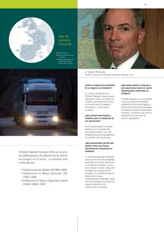 ¿Cuál es el origen de la vinculación
de su empresa con Cantabria?
La compra de Gerposa por
Christian Salvesen supuso un gran
salto para nuestra compañía en
España, permitiéndonos ofrecer
un servicio líder de paletería
industrial en cuatro países
europeos.
¿Qué ventajas tiene España y
Cantabria para la realización de
sus operaciones?
En Cantabria existe una fuerte
tradición en la industria del
transporte terrestre, y es una
excelente ubicación para gestionar
el corredor norte de España.
¿Qué oportunidades percibe que
pueden existir para nuevas
implantaciones industriales en
Cantabria?
La industria española demanda
cada vez más servicios de logística
avanzada como la que ofrecemos,
y con alcance europeo, ya que
sus procesos se están integrando
en redes de actividad de esa
amplitud. En Cantabria estamos
observando nuevas
implantaciones industriales, sobre
todo en empresas vinculadas a la
pujante actividad de la
construcción en España.
¿Qué puede aportar su empresa y
qué experiencias tienen en nuevas
implantaciones industriales en
Cantabria?
Christian Salvesen es un proveedor
único que soluciona múltiples
problemas en el ámbito logístico.
Somos una de las pocas compañías
con centros propios en varios países
europeos, y tenemos una enorme
experiencia en servicios de
outsourcing logístico.
D. Stephen McDonald,
Director General de Christian Salvesen Gerposa, S.A.
Christian Salvesen Gerposa ofrece un servicio
de calidad gracias a la utilización de las últimas
tecnologías en el sector. La empresa está
certificada por:
Certificaciones de Calidad: ISO 9001:2000.
Certificación en Medio Ambiente: ISO
14001:1996
Certificación en Salud y Seguridad Laboral
OHSAS 18001:1999
•
•
•
Red de
paletería
industrial
Sedes sociales
Centros de distribución
en España
Centros de distribución
en Portugal, Francia,
Reino Unido e Irlanda
99
 