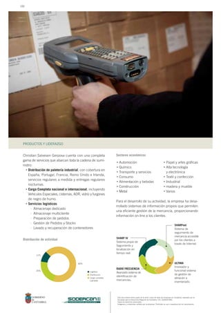PRODUCTOS Y LIDERAZGO
Este documento forma parte de la serie: casos de éxito de empresas en Cantabria, realizado por la
Sociedad para el Desarrollo Regional de Cantabria, S.A. (SODERCAN).
Todos los derechos reservados.
Imágenes y contenidos cedidos por la empresa. Prohibido su uso o reproducción sin autorización.
sociedad para el desarrollo regional de cantabria
Christian Salvesen Gerposa cuenta con una completa
gama de servicios que abarcan toda la cadena de sumi-
nistro:
Distribución de paletería industrial, con cobertura en
España, Portugal, Francia, Reino Unido e Irlanda,
servicios regulares a medida y entregas regulares
nocturnas.
Carga Completa nacional e internacional, incluyendo
Vehículos Especiales, cisternas, ADR, vidrio y furgones
de negro de humo.
Servicios logísticos:
Almacenaje dedicado
Almacenaje multicliente
Preparación de pedidos
Gestión de Pedidos y Stocks
Lavado y recuperación de contenedores
Para el desarrollo de su actividad, la empresa ha desa-
rrollado sistemas de información propios que permiten
una eficiente gestión de la mercancía, proporcionando
información on-line a los clientes.
Automoción
Químico
Transporte y servicios
Consumo
Alimentación y bebidas
Construcción
Metal
Distribución de actividad
Sectores económicos
Papel y artes gráficas
Alta tecnología
y electrónica
Textil y confección
Industrial
madera y mueble
Varios
Logística
Distribución
Carga completa
y grupaje
25%
64%
11%
•
•
•
–
–
–
–
–
•
•
•
•
•
•
•
•
•
•
•
•
•
SHARP IV
Sistema propio de
Segumiento y
localización en
tiempo real.
RADIO FRECUENCIA
Avanzado sistema de
identificación de
mercancías.
SHARPnet
Sistema de
seguimiento de
mercancía accesible
por los clientes a
través de Internet.
ULTIMA
Innovador y
funcional sistema
de gestión de
almacén e
inventariado.
100
 