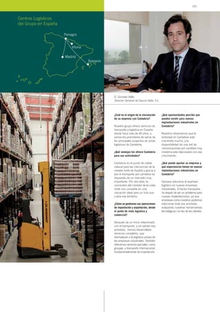 ¿Cuál es el origen de la vinculación
de su empresa con Cantabria?
Nuestro grupo ofrece servicios de
transporte y logística en España
desde hace más de 40 años, y
somos los promotores de varios de
los principales proyectos de zonas
logísticas de Cantabria.
¿Qué ventajas les ofrece Cantabria
para sus actividades?
Cantabria es el punto de salida
natural para las mercancías de la
meseta norte de España y gracia a
eso el transporte por carretera ha
dispuesto de un mercado muy
importante. Por otro lado, la
conclusión del corredor de la costa
norte nos convierte en una
ubicación ideal para un hub que
cubra ese territorio.
¿Cómo se gestionan sus operaciones
de importación y exportación, desde
el punto de vista logístico y
comercial?
Después de un inicio relacionado
con el transporte, y sin perder esa
actividad, hemos desarrollado
servicios completos, que
reemplazan a la logística propia de
las empresas industriales. También
ofrecemos servicios parciales, como
grupaje, y transporte internacional,
fundamentalmente de importación.
¿Qué oportunidades percibe que
pueden existir para nuevas
implantaciones industriales en
Cantabria?
Nosotros observamos que la
actividad en Cantabria está
creciendo mucho, y la
disponibilidad de una red de
comunicaciones por carretera muy
moderna está relacionado con ese
crecimiento.
¿Qué puede aportar su empresa y
qué experiencias tienen en nuevas
implantaciones industriales en
Cantabria?
Garvasa soluciona el apartado
logístico en nuevas empresas
industriales. El factor transporte
ha dejado de ser un problema para
nuevas implantaciones, ya que
empresas como nosotros podemos
solucionar toda esa actividad,
enlazando nuestras herramientas
tecnológicas con las de los clientes.
D. Gonzalo Valle,
Director General de García Valle, S.L.
Centros Logísticos
del Grupo en España
Penagos
Madrid
Baleares
Vitoria
103
 