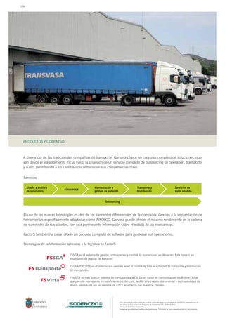 Este documento forma parte de la serie: casos de éxito de empresas en Cantabria, realizado por la
Sociedad para el Desarrollo Regional de Cantabria, S.A. (SODERCAN).
Todos los derechos reservados.
Imágenes y contenidos cedidos por la empresa. Prohibido su uso o reproducción sin autorización.
PRODUCTOS Y LIDERAZGO
sociedad para el desarrollo regional de cantabria
A diferencia de las tradicionales compañías de transporte, Garvasa ofrece un conjunto completo de soluciones, que
van desde el asesoramiento inicial hasta la provisión de un servicio completo de outsourcing de operación, transporte
y suelo, permitiendo a los clientes concentrarse en sus competencias clave.
El uso de las nuevas tecnologías es otro de los elementos diferenciales de la compañía. Gracias a la implantación de
herramientas específicamente adaptadas como INFOLOG, Garvasa puede ofrecer el máximo rendimiento en la cadena
de suministro de sus clientes, con una permanente información sobre el estado de las mercancías.
Factor5 también ha desarrollado un paquete completo de software para gestionar sus operaciones.
Outsourcing
Diseño y análisis
de soluciones
Servicios
Almacenaje
Manipulación y
gestión de almacén
Transporte y
Distribución
Servicios de
Valor añadido
F5SGA es el sistema de gestión, optimización y control de operaciones en Almacén. Está basado en
estándares de gestión de Almacén
F5TRANSPORTE es el sistema que permite tener el control de toda la actividad de transporte y distribución
de mercancías.
F5VISTA es más que un sistema de consultas vía WEB. Es un canal de comunicación multi-direccional
que permite manejar de forma eficiente incidencias, facilita información documental y de trazabilidad de
envíos además de ser un servidor de KPI’S acordados con nuestros clientes.
Tecnologías de la información aplicadas a la logística en Factor5
104
 