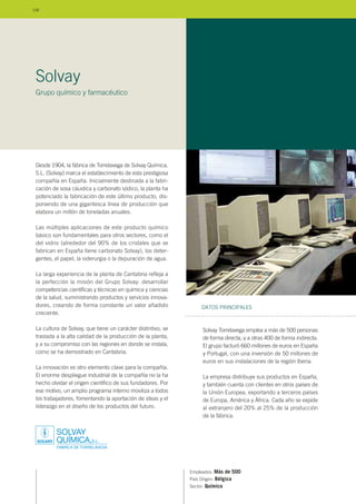 Desde 1904, la fábrica de Torrelavega de Solvay Química,
S.L. (Solvay) marca el establecimiento de esta prestigiosa
compañía en España. Inicialmente destinada a la fabri-
cación de sosa cáustica y carbonato sódico, la planta ha
potenciado la fabricación de este último producto, dis-
poniendo de una gigantesca línea de producción que
elabora un millón de toneladas anuales.
Las múltiples aplicaciones de este producto químico
básico son fundamentales para otros sectores, como el
del vidrio (alrededor del 90% de los cristales que se
fabrican en España tiene carbonato Solvay), los deter-
gentes, el papel, la siderurgia o la depuración de agua.
La larga experiencia de la planta de Cantabria refleja a
la perfección la misión del Grupo Solvay: desarrollar
competencias científicas y técnicas en química y ciencias
de la salud, suministrando productos y servicios innova-
dores, creando de forma constante un valor añadido
creciente.
La cultura de Solvay, que tiene un carácter distintivo, se
traslada a la alta calidad de la producción de la planta,
y a su compromiso con las regiones en donde se instala,
como se ha demostrado en Cantabria.
La innovación es otro elemento clave para la compañía.
El enorme despliegue industrial de la compañía no la ha
hecho olvidar el origen científico de sus fundadores. Por
ese motivo, un amplio programa interno moviliza a todos
los trabajadores, fomentando la aportación de ideas y el
liderazgo en el diseño de los productos del futuro.
Empleados: Más de 500
País Origen: Bélgica
Sector: Químico
Solvay Torrelavega emplea a más de 500 personas
de forma directa, y a otras 400 de forma indirecta.
El grupo facturó 660 millones de euros en España
y Portugal, con una inversión de 50 millones de
euros en sus instalaciones de la región Iberia.
La empresa distribuye sus productos en España,
y también cuenta con clientes en otros países de
la Unión Europea, exportando a terceros países
de Europa, América y África. Cada año se expide
al extranjero del 20% al 25% de la producción
de la fábrica.
DATOS PRINCIPALES
Solvay
Grupo químico y farmacéutico
106
 