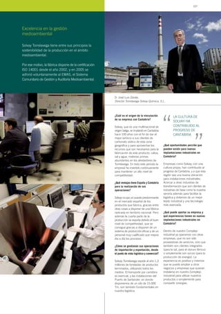 ¿Cuál es el origen de la vinculación
de su empresa con Cantabria?
Solvay, que es una multinacional de
origen belga, se implantó en Cantabria
hace 100 años con el fin de dar el
mejor servicio a sus clientes de
carbonato sódico de esta zona
geográfica y para aprovechar los
recursos que son necesarios para la
fabricación de este producto: caliza,
sal y agua, materias primas
abundantes en los alrededores de
Torrelavega. En todo este periodo la
empresa ha invertido continuamente
para mantener un alto nivel de
competitividad.
¿Qué ventajas tiene España y Cantabria
para la realización de sus
operaciones?
Solvay ocupa un puesto predominante
en el mercado español de los
productos que fabrica, gracias entre
otras cosas a disponer de una fábrica
radicada en territorio nacional. Pero
además la cuarta parte de la
producción se exporta debido al buen
nivel de competitividad, que se
consigue gracias a disponer de un
sistema de producción eficaz y de un
personal muy cualificado que mejora
día a día los procesos.
¿Cómo se gestionan sus operaciones
de importación y exportación, desde
el punto de vista logístico y comercial?
Solvay Torrelavega expide al año 1,3
millones de toneladas de productos
terminados, utilizando todos los
medios. El transporte por carretera
es esencial, y las instalaciones del
Puerto de Santander, en donde
disponemos de un silo de 15.000
Tm, son también fundamentales en
nuestra logística.
¿Qué oportunidades percibe que
pueden existir para nuevas
implantaciones industriales en
Cantabria?
Empresas como Solvay, con una
cultura propia, han contribuido al
progreso de Cantabria, y a que esta
región sea una buena ubicación
para instalaciones industriales.
Acercar a otras industrias de
transformación que son clientes de
industrias de base como la nuestra
serviría además para facilitar la
logística y dotarnos de un mejor
tejido industrial y una tecnología
más avanzada.
¿Qué puede aportar su empresa y
qué experiencias tienen en nuevas
implantaciones industriales en
Cantabria?
Dentro de nuestro Complejo
industrial ya operamos con otras
empresas, que no son sólo
proveedoras de servicios, sino que
también son clientes integrados
(para la sal, para el cloruro férrico)
o simplemente son socios (para la
producción de energía). La
experiencia es positiva y creemos
que se puede ampliar a otros
negocios y empresas que quieran
instalarse en nuestro Complejo
industrial para utilizar nuestros
productos o simplemente para
compartir sinergias.
D. José Luis Zárate,
Director Torrelavega Solvay Química, S.L.
Excelencia en la gestión
medioambiental
LA CULTURA DE
SOLVAY HA
CONTRIBUIDO AL
PROGRESO DE
CANTABRIA
“ “
Solvay Torrelavega tiene entre sus principios la
sostenibilidad de la producción en el ámbito
medioambiental.
Por ese motivo, la fábrica dispone de la certificación
ISO 14001 desde el año 2002, y en 2005 se
adhirió voluntariamente al EMAS, el Sistema
Comunitario de Gestión y Auditoría Medioambiental.
107
 