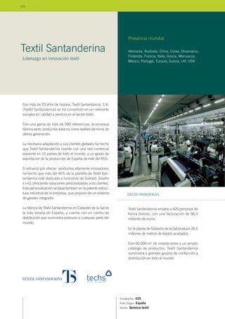 Con más de 70 años de historia, Textil Santanderina, S.A.
(Texttil Santanderina) se ha convertido en un referente
europeo en calidad y servicio en el sector textil.
Con una gama de más de 500 referencias, la empresa
fabrica tanto productos básicos como textiles técnicos de
última generación.
La necesaria adaptación a sus clientes globales ha hecho
que Textil Santanderina cuente con una red comercial
presente en 15 países de todo el mundo, y un grado de
exportación de la producción de España de más del 65%.
El esfuerzo por ofrecer productos altamente innovadores
ha hecho que más del 40% de la plantilla de Textil San-
tanderina esté dedicada a funciones de Calidad, Diseño
e I+D, ofreciendo soluciones personalizadas a los clientes.
Esta personalización se basa también en la potente estruc-
tura industrial de la empresa, que dispone de un sistema
de gestión integrado.
La fábrica de Textil Santanderina en Cabezón de la Sal es
la más amplia de España, y cuenta con un centro de
distribución que suministra producto a cualquier parte del
mundo.
Empleados: 425
País Origen: España
Sector: Químico-textil
Textil Santanderina emplea a 425 personas de
forma directa, con una facturación de 96,5
millones de euros.
En la planta de Cabezón de la Sal produce 26,5
millones de metros de tejidos acabados.
Con 60.000 m2
de instalaciones y un amplio
catálogo de productos, Textil Santanderina
suministra a grandes grupos de confección y
distribución en todo el mundo.
DATOS PRINCIPALES
Alemania, Australia, China, Corea, Dinamarca,
Finlandia, Francia, Italia, Grecia, Marruecos,
México, Portugal, Turquía, Suecia, UK, USA
Presencia mundial
Textil Santanderina
Liderazgo en innovación textil
110
 