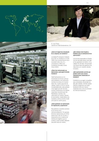 ¿Cuál es el origen de la vinculación
de su empresa con Cantabria?
La entidad TS ubicada en Cabezón
de la Sal, se constituye en el año
1959 como transformación de la
sociedad Cuitó y Cia. S.L.,
comprada en 1943 a los
fundadores González Cossío
Hnos.(1923).
¿Cómo han evolucionado sus
operaciones y qué papel ha tenido
Cantabria?
Textil Santanderina se ha
reinventado de forma continua
para adaptarse a los profundos
cambios ocurridos en el sector
textil. Así, nuestro personal de
calidad, diseño e I+D ha crecido
considerablemente, adecuándose
a las exigencias del mercado,
aunque mantenemos una potente
capacidad industrial para dar
flexibilidad y rapidez a las
solicitudes de nuestros clientes.
En ese sentido, nuestra fábrica de
Cantabria continua siendo el pilar
principal de nuestro grupo.
¿Cómo gestionan sus operaciones
de importación y exportación?
Nos podemos considerar pioneros
en el campo de la
internacionalización. Por ejemplo,
tenemos operaciones con China
desde hace más de 15 años, y
disponemos de un sistema de
distribución logístico que es
puntero a nivel mundial, utilizando
para ello todos los medios.
¿Qué ventajas tiene España y
Cantabria para la realización de sus
operaciones?
Los recursos disponibles en España
nos han permitido ofrecer más valor
en los apartados de diseño, I+D y
calidad. Por otro lado, hemos tenido
una buena base para gestionar las
relaciones con nuestros clientes
europeos.
¿Qué oportunidades percibe que
pueden existir para nuevas
implantaciones industriales en
Cantabria?
Cantabria es una región competitiva
para actividades industriales de
alto valor añadido. También existen
distintos programas que están
facilitando tanto las nuevas
implantaciones como la actividad
de internacionalización.
D. Juan Parés,
Gerente de Textil Santanderina, S.A.
111
 