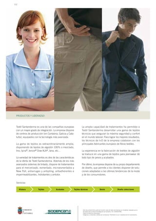 Este documento forma parte de la serie: casos de éxito de empresas en Cantabria, realizado por la
Sociedad para el Desarrollo Regional de Cantabria, S.A. (SODERCAN).
Todos los derechos reservados.
Imágenes y contenidos cedidos por la empresa. Prohibido su uso o reproducción sin autorización.
PRODUCTOS Y LIDERAZGO
sociedad para el desarrollo regional de cantabria
Textil Santanderina es una de las compañías europeas
con un mayor grado de integración. La empresa dispone
de centros de producción (en Cantabria, Galicia y Cata-
luña), equipados con la tecnología más avanzada.
La gama de tejidos es extraordinariamente amplia,
disponiendo de tejidos de algodón 100% o mezclado,
lino, lycra®, tencel® Dow XLA®, lana, etc…
La variedad de tratamientos es otra de las características
de la oferta de Textil Santanderina. Además de los más
avanzados sistemas de tintado, dispone de tratamientos
para el mercerizado, esmerilado, microesmerilados y
New Pell, antiarrugas y antipiling, antiadherentes e
impermeabilizantes, hidratantes y antiolor.
Hilatura
La amplia capacidad de tratamientos ha permitido a
Textil Santanderina desarrollar una gama de tejidos
técnicos que aseguran la máxima seguridad y confort
en el mundo laboral. Para lograr los mejores resultados,
los técnicos de I+D de la empresa colaboran con los
principales fabricantes europeos de fibras textiles.
La experiencia en la fabricación de textiles de algodón
se traduce en una gama de tejidos para jeanswear de
todo tipo de pesos y acabados.
Por último, la empresa dispone de su propio departamento
de diseño, que permite a los clientes disponer de solu-
ciones adaptadas a las últimas tendencias de la moda
y de los consumidores.
Tejidos Acabados Tejidos técnicos Denim Diseño colecciones
Servicios
112
 