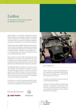 EvoBus Ibérica, S.L. (EvoBus), pertenciente al grupo
Daimler-Chrysler, es la responsable del negocio de autobuses
de esta corporación en el ámbito europeo. La empresa,
cuya sede central se encuentra en Alemania, dispone de
una planta de ensamblaje en la zona oriental de Cantabria.
El grupo vende más de 36.000 unidades en todo el mundo,
con una posición de liderazgo. La amplia gama de productos
incluye adaptaciones específicas para diferentes países,
en formatos urbanos, interubanos, mini autobuses, etc…
La compañía produce los vehículos principalmente bajo
las marcas Mercedes-Benz y Setra.
EvoBus Ibérica es la responsable de la distribución de los
productos en la península, y de la fabricación de chasis
en Cantabria. De su planta de Sámano, muy cerca de la
localidad costera de Castro Urdiales, salen chasis de última
generación para Mercedes-Benz, listos para su carrozado.
Tanto Mercedes-Benz como Setra son marcas de recono-
cido prestigio y larga tradición en España, lo que ha
permitido a EvoBus convertirse en líder del mercado
español desde 2006. El enfoque al cliente de EvoBus se
evidencia en el mantenimiento de una profunda colabora-
ción con los mismos, que en muchos casos son asesorados
por las mismas personas durante años.
La pasión por la innovación del grupo Daimler-Chrysler
toma forma en numerosos proyectos piloto de EvoBus en
el campo de la seguridad y del medio ambiente.
Empleados: 365
País Origen: Alemania
Sector: Automoción
EvoBus emplea a un total de 365 trabajadores,
y ha alcanzado una facturación de 244 millones
de euros en el año 2006, con un incremento del
15% respecto del año anterior.
El volumen de producción anual es de más de
1.700 chasis Mercedes-Benz.
La fábrica ha recibido continuas inversiones para
aumentar su capacidad de producción y para
mantener unos altísimos niveles de calidad, con
un acumulado de 20 millones de Euros desde la
implantación en Cantabria.
DATOS PRINCIPALES
EvoBus
Construyendo el futuro del transporte
de pasajeros por carretera
114
 