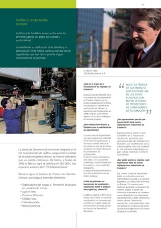 La planta de Sámano está totalmente integrada en la
red de producción de EvoBus, asegurando la calidad
de los autobuses producidos con los mismos estándares
que sus plantas hermanas. De hecho, a finales de
1999 la fábrica logró la certificación ISO 9001 tras
superar la auditoría del TÜV-Süddeutschland.
Sámano sigue el Sistema de Producción Daimler-
Chrysler, que asegura diferentes elementos:
Organización del trabajo y formación de grupos
en unidades de trabajo.
Just In Time.
Procesos Robustos.
Calidad Total.
Estandarización.
Mejora Continua.
•
•
•
•
•
•
¿Cuál es el origen de la
vinculación de su empresa con
Cantabria?
El grupo Daimler-Chrysler tiene
una presencia muy importante
en España. Sodercan y los
propios trabajadores de la fábrica
nos ayudaron a identificar la
oportunidad de Sámano, y
adquirimos las instalaciones en
1998. Gracias a eso hemos
logrado un acceso privilegiado
al mercado español.
¿Qué ventajas tiene España y
Cantabria para la realización de
sus operaciones?
La zona norte de España tiene
una gran experiencia industrial
en el sector de automoción, y
de hecho nuestra fábrica se
encuentra en una de las zonas
europeas con mayor densidad
de proveedores de
componentes.
El factor humano también ha
sido clave, con una plantilla
cualificada y comprometida con
el proyecto, y unos sindicatos
dialogantes.
El apoyo de la administración es
otro de los elementos que se
deben destacar.
¿Cómo se gestionan sus
operaciones de importación y
exportación, desde el punto de
vista logístico y comercial?
La fábrica exporta el 85% de su
producción. Desde un punto de
vista logístico, el transporte por
carretera es nuestro medio de
comunicación principal, junto a
los puertos de Santander y
Barcelona.
¿Qué oportunidades percibe que
pueden existir para nuevas
implantaciones industriales en
Cantabria?
España continúa siendo un país
competitivo en la industria de
automoción, sobre todo para
productos de alto valor añadido como
el nuestro, que se diferencian por su
calidad superior. Creo que Cantabria
es una ubicación adecuada por su
gran cultura industrial y el entorno
socio-laboral.
¿Qué puede aportar su empresa y qué
experiencias tiene en nuevas
implantaciones industriales en
Cantabria?
Los nuevos proyectos industriales
están encontrando un entorno
administrativo favorable, y el mercado
español es uno de los más dinámicos
de Europa. Por nuestra parte,
podemos garantizar un producto de
máxima calidad al sector del
transporte de pasajeros por carretera,
que en España es muy importante.
Adicionalmente, nuestra pertenencia
al Gira, cluster Cántabro de
automoción, nos ha permitido, junto
con el resto de empresas del sector
ayudar en la implantanción de nuevos
proyectos industriales.
D. Martin Feller,
CEO EvoBus Ibérica, S.A.
La fábrica de Cantabria se encuentra entre los
primeros lugares del grupo por calidad y
productividad.
La estabilidad y cualificación de la plantilla y su
participación en la mejora continua son dos de los
ingredientes que han hecho posible el gran
crecimiento de la actividad.
Calidad y productividad
europea
NUESTRA FÁBRICA
DE CANTABRIA SE
ENCUENTRA EN UNA
DE LAS ZONAS
EUROPEAS CON
MAYOR DENSIDAD
DE PROVEEDORES
DE COMPONENTES
DE AUTOMOCIÓN
“ “
115
 