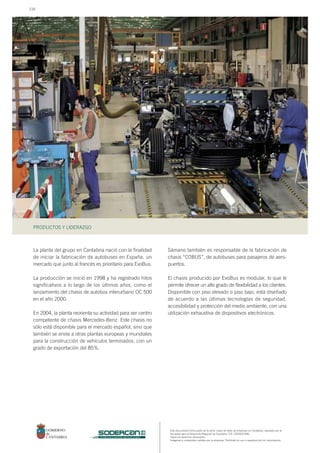 Este documento forma parte de la serie: casos de éxito de empresas en Cantabria, realizado por la
Sociedad para el Desarrollo Regional de Cantabria, S.A. (SODERCAN).
Todos los derechos reservados.
Imágenes y contenidos cedidos por la empresa. Prohibido su uso o reproducción sin autorización.
PRODUCTOS Y LIDERAZGO
sociedad para el desarrollo regional de cantabria
La planta del grupo en Cantabria nació con la finalidad
de iniciar la fabricación de autobuses en España, un
mercado que junto al francés es prioritario para EvoBus.
La producción se inició en 1998 y ha registrado hitos
significativos a lo largo de los últimos años, como el
lanzamiento del chasis de autobús interurbano OC 500
en el año 2000.
En 2004, la planta reorienta su actividad para ser centro
competente de chasis Mercedes-Benz. Este chasis no
sólo está disponible para el mercado español, sino que
también se envía a otras plantas europeas y mundiales
para la construcción de vehículos terminados, con un
grado de exportación del 85%.
Sámano también es responsable de la fabricación de
chasis “COBUS”, de autobuses para pasajeros de aero-
puertos.
El chasis producido por EvoBus es modular, lo que le
permite ofrecer un alto grado de flexibilidad a los clientes.
Disponible con piso elevado o piso bajo, está diseñado
de acuerdo a las últimas tecnologías de seguridad,
accesibilidad y protección del medio ambiente, con una
utilización exhaustiva de dispositivos electrónicos.
116
 