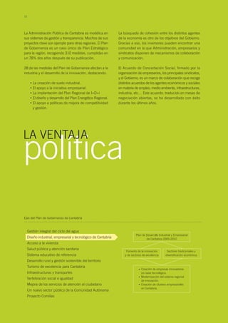 10
La Administración Pública de Cantabria es modélica en
sus sistemas de gestión y transparencia. Muchos de sus
proyectos clave son ejemplo para otras regiones. El Plan
de Gobernanza es un caso único de Plan Estratégico
para la región, recogiendo 310 medidas, cumplidas en
un 78% dos años después de su publicación.
28 de las medidas del Plan de Gobernanza afectan a la
industria y el desarrollo de la innovación, destacando:
La creación de suelo industrial.
El apoyo a la iniciativa empresarial.
La implantación del Plan Regional de I+D+i
El diseño y desarrollo del Plan Energético Regional.
El apoyo a políticas de mejora de competitividad
y gestión.
•
•
•
•
•
política
La búsqueda de cohesión entre los distintos agentes
de la economía es otro de los objetivos del Gobierno.
Gracias a eso, los inversores pueden encontrar una
comunidad en la que Administración, empresarios y
sindicatos disponen de mecanismos de colaboración
y comunicación.
El Acuerdo de Concertación Social, firmado por la
organización de empresarios, los principales sindicatos,
y el Gobierno, es un marco de colaboración que recoge
distintos acuerdos de los agentes económicos y sociales
en materia de empleo, medio ambiente, infraestructuras,
industria, etc… Este acuerdo, traducido en mesas de
negociación abiertas, se ha desarrollado con éxito
durante los últimos años.
LA VENTAJA
Gestión integral del ciclo del agua
Diseño industrial, empresarial y tecnológico de Cantabria
Acceso a la vivienda
Salud pública y atención sanitaria
Sistema educativo de referencia
Desarrollo rural y gestión sostenible del territorio
Turismo de excelencia para Cantabria
Infraestructuras y transportes
Vertebración social e igualdad
Mejora de los servicios de atención al ciudadano
Un nuevo sector público de la Comunidad Autónoma
Proyecto Comillas
Ejes del Plan de Gobernanza de Cantabria
Plan de Desarrollo Industrial y Empresarial
de Cantabria 2005-2010
Fomento de la innovación
y de sectores de excelencia
Sectores tradicionales y
diversificación económica
Creación de empresas innovadoras
y/o base tecnológica.
Modernización del sistema regional
de innovación.
Creación de clusters empresariales
en Cantabria.
•
•
•
 