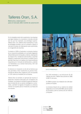 En el competitivo sector de la automoción, las empresas
que logran destacar en un producto o mercado concreto
son las que han realizado una estrategia superior.
Talleres Oran, S.A. (Talleres Oran) representa un caso
de estrategia acertada, que le ha llevado a liderar el
mercado de piezas de estampación para automóviles
en el segmento de recambio.
Fundada en 1939 en Santander, la empresa dispone
de un conjunto de actividades con una fuerte integración
vertical (fabricación de troqueles y matrices, estampación
de chapa en frio, montaje de subconjuntos y conjuntos
soldados y tratamiento anticorrosivo y pintado) que le
permiten reaccionar con rapidez a los nuevos productos
requeridos por el mercado de distribuidores, y atender
con flexibilidad a sus clientes Fabricantes y Tier I del
sector automoción.
El esfuerzo en innovación es otro de los factores que
han permitido a Oran mantenerse en primera línea.
Durante los últimos años, el gasto en I+D+i ha supuesto
un 10% sobre los resultados de la Empresa.
Talleres Oran es también un ejemplo del impulso al
desarrollo industrial efectuado por el Gobierno de
Cantabria. La empresa ha recibido la ayuda de Sodercan
para el desarrollo de sus planes estratégicos y comer-
ciales, y también ha logrado el respaldo a su esfuerzo
inversor con ayudas para la innovación y la mejora de
sus equipos.
Empleados: 203
País Origen: España
Sector: Automoción
Con 203 empleados y una facturación de 30
millones de euros, Talleres Oran procesó en 2006
9.500 Tm de acero.
En 2006 incorporó una instalación de corte láser
puntera en España.
La empresa dispone de un sistema de calidad
asegurado con la norma ISO 9001 para las piezas
de recambio y para la construcción de matrices
y troqueles.
DATOS PRINCIPALES
Talleres Oran, S.A.
Matricería y estampación
para el mercado after-market de automoción
118
 