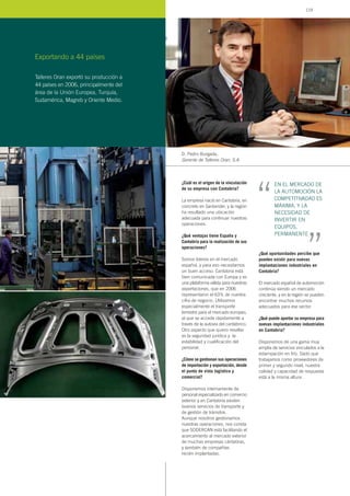 ¿Cuál es el origen de la vinculación
de su empresa con Cantabria?
La empresa nació en Cantabria, en
concreto en Santander, y la región
ha resultado una ubicación
adecuada para continuar nuestras
operaciones.
¿Qué ventajas tiene España y
Cantabria para la realización de sus
operaciones?
Somos líderes en el mercado
español, y para eso necesitamos
un buen acceso. Cantabria está
bien comunicada con Europa y es
una plataforma válida para nuestras
exportaciones, que en 2006
representaron el 63% de nuestra
cifra de negocio. Utilizamos
especialmente el transporte
terrestre para el mercado europeo,
al que se accede rápidamente a
través de la autovía del cantábrico.
Otro aspecto que quiero resaltar
es la seguridad jurídica y la
estabilidad y cualificación del
personal.
¿Cómo se gestionan sus operaciones
de importación y exportación, desde
el punto de vista logístico y
comercial?
Disponemos internamente de
personal especializado en comercio
exterior y en Cantabria existen
buenos servicios de transporte y
de gestión de tránsitos.
Aunque nosotros gestionamos
nuestras operaciones, nos consta
que SODERCAN está facilitando el
acercamiento al mercado exterior
de muchas empresas cántabras,
y también de compañías
recién implantadas.
¿Qué oportunidades percibe que
pueden existir para nuevas
implantaciones industriales en
Cantabria?
El mercado español de automoción
continúa siendo un mercado
creciente, y en la región se pueden
encontrar muchos recursos
adecuados para ese sector.
¿Qué puede aportar su empresa para
nuevas implantaciones industriales
en Cantabria?
Disponemos de una gama muy
amplia de servicios vinculados a la
estampación en frío. Dado que
trabajamos como proveedores de
primer y segundo nivel, nuestra
calidad y capacidad de respuesta
está a la misma altura.
D. Pedro Burgada,
Gerente de Talleres Oran, S.A.
Exportando a 44 países
EN EL MERCADO DE
LA AUTOMOCIÓN LA
COMPETITIVADAD ES
MÁXIMA, Y LA
NECESIDAD DE
INVERTIR EN
EQUIPOS,
PERMANENTE
“ “
Talleres Oran exportó su producción a
44 países en 2006, principalmente del
área de la Unión Europea, Turquía,
Sudamérica, Magreb y Oriente Medio.
119
 