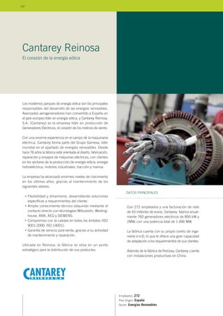 Los modernos parques de energía eólica son los principales
responsables del desarrollo de las energías renovables.
Avanzados aerogeneradores han convertido a España en
el país europeo líder en energía eólica, y Cantarey Reinosa,
S.A. (Cantarey) es la empresa líder en producción de
Generadores Eléctricos, el corazón de los molinos de viento.
Con una enorme experiencia en el campo de la maquinaria
eléctrica, Cantarey forma parte del Grupo Gamesa, líder
mundial en el apartado de energías renovables. Desde
hace 76 años la fábrica está orientada al diseño, fabricación,
reparación y ensayos de máquinas eléctricas, con clientes
en los sectores de la producción de energía eólica, energía
hidroeléctrica, motores industriales, tracción y marina.
La empresa ha alcanzado enormes niveles de crecimiento
en los últimos años, gracias al mantenimiento de los
siguientes valores:
Flexibilidad y dinamismo, desarrollando soluciones
específicas a requerimientos del cliente.
Amplio conocimiento técnico adquirido mediante el
contacto directo con tecnologías Mitsubishi, Westing-
house, ABB, AEG y SIEMENS.
Compromiso con la calidad en todos los ámbitos (ISO
9001:2000, ISO 14001).
Garantía de servicio post-venta, gracias a su actividad
de mantenimiento y reparación.
Ubicada en Reinosa, la fábrica se sitúa en un punto
estratégico para la distribución de sus productos.
Empleados: 272
País Origen: España
Sector: Energías Renovables
Con 272 empleados y una facturación de más
de 43 millones de euros, Cantarey fabrica anual-
mente 760 generadores eléctricos de 850 kW y
2MW, con una potencia total de 1.496 MW.
La fábrica cuenta con su propio centro de inge-
niería e I+D, lo que le ofrece una gran capacidad
de adaptación a los requerimientos de sus clientes.
Además de la fábrica de Reinosa, Cantarey cuenta
con instalaciones productivas en China.
DATOS PRINCIPALES
Cantarey Reinosa
El corazón de la energía eólica
•
•
•
•
122
 