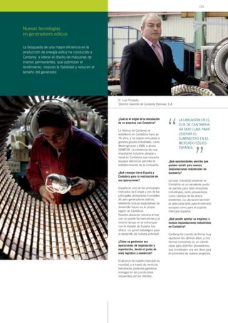 ¿Cuál es el origen de la vinculación
de su empresa con Cantabria?
La fábrica de Cantarey se
estableció en Cantabria hace ya
76 años, y ha estado vinculada a
grandes grupos industriales, como
Westinghouse y ABB, y ahora
GAMESA. La existencia de una
importante industria pesada y
naval en Cantabria que requería
equipos eléctricos permitió el
establecimiento de la compañía.
¿Qué ventajas tiene España y
Cantabria para la realización de
sus operaciones?
España es uno de los principales
mercados de Europa y uno de los
principales productores mundiales
de aero-generadores eólicos,
existiendo incluso expectativas de
desarrollo futuro en la propia
región de Cantabria.
Nuestra ubicación cercana al mar,
con un puerto de mercancías y al
mismo tiempo en el entronque
con la meseta de España nos
ofrece un punto estratégico para
el desarrollo de nuestra actividad.
¿Cómo se gestionan sus
operaciones de importación y
exportación, desde el punto de
vista logístico y comercial?
El alcance de nuestro mercado es
mundial, y a través de servicios
transitarios podemos gestionar
entregas en las condiciones
requeridas por los clientes.
¿Qué oportunidades percibe que
pueden existir para nuevas
implantaciones industriales en
Cantabria?
La base industrial existente en
Cantabria es un excelente punto
de partida para otras empresas
industriales, tanto proveedoras
como clientes de las ahora
existentes. La ubicación también
es adecuada tanto para el mercado
europeo como para el pujante
mercado español.
¿Qué puede aportar su empresa a
nuevas implantaciones industriales
en Cantabria?
Cantarey ha crecido de forma muy
rápida en los últimos años, y nos
hemos convertido en un cliente
clave para distintos proveedores,
que constituyen una red clave para
el suministro de nuevos proyectos.
D. Luis Pindado,
Director Gerente de Cantarey Reinosa, S.A.
La búsqueda de una mayor eficiencia en la
producción de energía eólica ha conducido a
Cantarey a liderar el diseño de máquinas de
imanes permanentes, que optimizan el
rendimiento, mejoran la fiabilidad y reducen el
tamaño del generador.
Nuevas tecnologías
en generadores eólicos
LA UBICACIÓN EN EL
SUR DE CANTABRIA
HA SIDO CLAVE PARA
LIDERAR EL
SUMINISTRO EN EL
MERCADO EÓLICO
ESPAÑOL
“ “
123
 