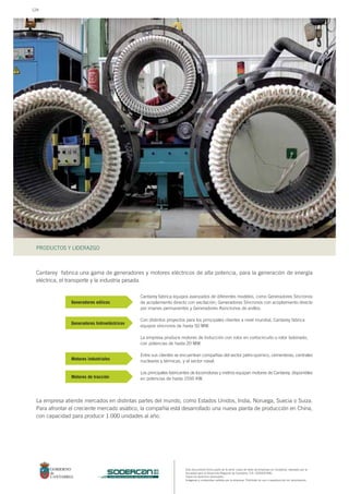 Este documento forma parte de la serie: casos de éxito de empresas en Cantabria, realizado por la
Sociedad para el Desarrollo Regional de Cantabria, S.A. (SODERCAN).
Todos los derechos reservados.
Imágenes y contenidos cedidos por la empresa. Prohibido su uso o reproducción sin autorización.
PRODUCTOS Y LIDERAZGO
sociedad para el desarrollo regional de cantabria
Cantarey fabrica una gama de generadores y motores eléctricos de alta potencia, para la generación de energía
eléctrica, el transporte y la industria pesada.
Cantarey fabrica equipos avanzados de diferentes modelos, como Generadores Síncronos
de acoplamiento directo con excitación, Generadores Síncronos con acoplamiento directo
por imanes permanentes y Generadores Asíncronos de anillos.
Con distintos proyectos para los principales clientes a nivel mundial, Cantarey fabrica
equipos síncronos de hasta 50 MW.
La empresa produce motores de Inducción con rotor en cortocircuito o rotor bobinado,
con potencias de hasta 20 MW.
Entre sus clientes se encuentran compañías del sector petro-químico, cementeras, centrales
nucleares y térmicas, y el sector naval.
Los principales fabricantes de locomotoras y metros equipan motores de Cantarey, disponibles
en potencias de hasta 1550 KW.
La empresa atiende mercados en distintas partes del mundo, como Estados Unidos, India, Noruega, Suecia o Suiza.
Para afrontar el creciente mercado asiático, la compañía está desarrollado una nueva planta de producción en China,
con capacidad para producir 1.000 unidades al año.
Generadores eólicos
Generadores hidroeléctricos
Motores industriales
Motores de tracción
124
 