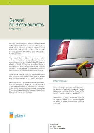 El nuevo marco energético tiene su mayor reto en el
sector del transporte. Para facilitar la sustitución de los
combustibles derivados del petróleo, empresas como
General de Biocarburantes, S.A. (Gebiosa) están poniendo
las bases que permiten alimentar a los vehículos con
fuentes renovables.
La planta de biodiesel de Gebiosa tiene previsto convertirse
en la de mayor producción anual de España, puesto que
con un volumen inicial estimado de 155.000 t/año, se
elevaría a 200.000 t/año en muy breve plazo. Gracias a
esa capacidad, la compañía es un proveedor clave de
biodiesel, en un mercado que espera alcanzar un volumen
de 3,5 millones de toneladas anuales sólo en España.
La cercanía al Puerto de Santander, la experiencia previa
en la transformación de oleaginosas y el apoyo de SODER-
CAN son elementos básicos para el éxito del proyecto.
Lejos de pretender ser un mero suministrador de com-
bustibles ecológicos, el objetivo de Gebiosa es redefinir
y reinventar los servicios, las estrategias, las actividades
y las funciones con miras a su mejoramiento, investigando
y reciclando de forma constante todos los conocimientos
relacionados con los biocarburantes.
Empleados: nd
País Origen: España
Sector: Energía renovable
Con una de las principales plantas de producción
de biodiesel de España, los principales accionistas
del proyecto son SIMSA, Sinia XXI (Grupo BanSa-
badell), Prado de Libarache y SODERCAN.
Las instalaciones fabriles ocupan una superficie
de aproximadamente 11.000 metros cuadrados
en Marina de Cudeyo, muy cerca del Puerto de
Santander.
DATOS PRINCIPALES
General
de Biocarburantes
Energía natural
126
 