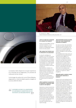 La empresa matriz dispone de una gran experiencia
en el mercado de las oleaginosas y en procesos de
molturación de las mismas.
La tecnología de producción es de D´Smet Ballestra,
asegurando un nivel de calidad superior al exigido en
la norma UNE EN 14214.
¿Cuál es el origen de la vinculación
de su empresa con Cantabria?
Nuestro accionista SIMSA, principal
promotor de Gebiosa, es una
empresa cántabra, así como
también lo es SODERCAN, impulsor
decisivo de este proyecto.
¿Qué ventajas tiene Cantabria para
la realización de sus operaciones?
La situación estratégica de
Cantabria, en el centro de la cornisa
Norte de España, y la posibilidad
de situar la planta en la cercanía de
un importante puerto que posibilite
los movimientos de materias primas
y del biodiésel, son un valor añadido
que permitirá competir en este
mercado en las mejores condiciones
de eficiencia.
Adicionalmente, Cantabria nos
ofrece recursos humanos con una
elevada formación profesional, unas
buenas autovías con Asturias, el
País Vasco y el Centro de España,
así como una elevada
industrialización que facilita la
construcción, el aprovisionamiento,
el mantenimiento y la operación
futura.
¿Cómo se gestionan sus operaciones
de importación y exportación, desde
el punto de vista logístico?
Operaremos a través de la terminal
portuaria donde se ubica Terquisa.
Desde allí nos aprovisionaremos de
materias primas y enviaremos los
productos terminados para su
embarque en tren y/o barco.
Ninguna planta de biodiésel se
puede permitir el lujo de olvidar que
en una primera etapa, las materias
primas tienen que desembarcarse
en un puerto y para ello se
precisarán depósitos para una
rápida descarga.
¿Qué oportunidades percibe que pueden
existir para nuevas implantaciones
industriales en Cantabria?
Sin duda una de las más importantes
derivada de nuestra actividad sería el
aprovechamiento de la glicerina y la
ubicación de un depósito logístico de
metanol que atendiera desde esta
posición estratégica al resto del Norte
de España.
Pero probablemente el mejor activo que
se aportará sería el aprovechamiento
del Know how de SIMSA en la
molturación de oleaginosas para
centralizar el tratamiento de toda la
producción de colza de los secanos
húmedos del Norte de Castilla y su
transformación en aceite y harina.
Difícilmente se podría encontrar una
ubicación más adecuada para este
proceso, fundamental por otro lado, si
tienen éxito como deseamos las
iniciativas de la Administración para
potenciar en España los cultivos
energéticos.
¿Qué puede aportar su empresa a nuevas
implantaciones industriales en
Cantabria?
Creemos que la más importante función,
además de la riqueza económica y de
empleo directo e indirecto que aportará
(más de 150 millones de euros anuales
de facturación), será la conexión
Empresa-Universidad para el rodaje en
prácticas y formación de titulados en
Ingeniería Industrial y Química. Ello con
el doble objetivo de conseguir que la
Universidad de Cantabria sea un
referente en biocarburantes, y que los
resultados de la investigación en mejoras
de tecnología I+D+i y procesos de
biodiésel, se implanten con prioridad
en nuestra empresa. Ya hemos realizado
a ese respecto los primeros contactos
con responsables de la Escuela Técnica
Superior de Ingenieros Industriales de
Cantabria.
D. Francisco A. J. Mata,
Director General de General de Biocarburantes, S.A.
QUEREMOS AYUDAR A LA UNIVERSIDAD
DE CANTABRIA A CONVERTIRSE EN UN
REFERENTE DE BIOCARBURANTES
“
“
127
 