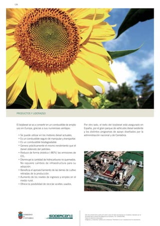 Este documento forma parte de la serie: casos de éxito de empresas en Cantabria, realizado por la
Sociedad para el Desarrollo Regional de Cantabria, S.A. (SODERCAN).
Todos los derechos reservados.
Imágenes y contenidos cedidos por la empresa. Prohibido su uso o reproducción sin autorización.
PRODUCTOS Y LIDERAZGO
sociedad para el desarrollo regional de cantabria
El biodiesel se va a convertir en un combustible de amplio
uso en Europa, gracias a sus numerosas ventajas:
Se puede utilizar en los motores diesel actuales.
Es un combustible seguro de manipular y transportar.
Es un combustible biodegradable.
Genera prácticamente el mismo rendimiento que el
diesel obtenido del petróleo.
Reduce de forma drástica (-80%) las emisiones de
CO2.
Disminuye la cantidad de hidrocarburos no quemados.
No requiere cambios de infraestructura para su
adopción.
Beneficia el aprovechamiento de las tierras de cultivo
retiradas de la producción.
Aumento de los niveles de ingresos y empleo en el
medio rural.
Ofrece la posibilidad de reciclar aceites usados.
Por otro lado, el éxito del biodiesel está asegurado en
España, por el gran parque de vehículos diesel existente
y los distintos programas de apoyo diseñados por la
administración nacional y de Cantabria.•
•
•
•
•
•
•
•
•
128
 