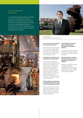 ¿Cuál es el origen de la vinculación
de su empresa con Cantabria?
Nuestra fábrica fue fundada en 1918,
como un elemento fundamental en
la industria militar naval española.
Cantabria era una ubicación idónea
por la experiencia combinada en
sector siderúrgico y naval.
¿Qué ventajas ha tenido Sidenor para
la realización de sus operaciones?
La inicial misión estratégica de
Sidenor dentro de la industria militar
española nos ha permitido contar
con capacidades de fabricación
excepcionales, y muy difíciles de
replicar. Los accionistas de la
empresa han mantenido la política
inversora y en estos momentos
formamos parte de una lista muy
corta de proveedores para
determinados productos. En todo
momento ha sido relevante el apoyo
de la administración.
¿Cómo se gestionan sus operaciones
de importación y exportación, desde
el punto de vista logístico y comercial?
Nuestros productos tienen un alto
valor añadido y la logística no es un
factor determinante para nuestros
clientes. Aún así, la cercanía del
Puerto de Santander es clave para
nuestras exportaciones.
¿Qué oportunidades percibe que
pueden existir para nuevas
implantaciones industriales en
Cantabria?
El entorno económico en Cantabria
es muy bueno, y la región tiene una
de las mayores culturas industriales
de España.
¿Qué puede aportar su empresa y
qué experiencias tienen en nuevas
implantaciones industriales en
Cantabria?
Sidenor es un proveedor importante
en instalaciones fabriles
especializadas, y también hemos
resuelto parte de las necesidades
de algún sector pujante, como el
de las energías renovables.
D. César Arroyo,
Director Reinosa Sidenor Industrial, S.L.
Centro de desarrollo
de cilindros
La necesidad de aportar la máxima tecnología
y calidad a la producción de cilindros de
laminación ha sido el germen de la creación
del Centro de Desarrollo de Cilindros, fundado
junto a la Universidad de Sao Paolo y las
instituciones IPT y FAPESP de Brasil. Gracias
al centro, Sidenor es también lider en innovación
en esta gama de productos.
131
 