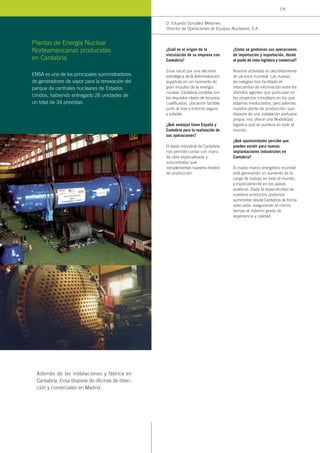 ¿Cuál es el origen de la
vinculación de su empresa con
Cantabria?
Ensa nació por una decisión
estratégica de la Administración
española en un momento de
gran impulso de la energía
nuclear. Cantabria contaba con
los requisitos claves de recursos
cualificados, ubicación factible
junto al mar y entorno seguro
y estable.
¿Qué ventajas tiene España y
Cantabria para la realización de
sus operaciones?
El tejido industrial de Cantabria
nos permite contar con mano
de obra especializada y
subcontratas que
complementan nuestros medios
de producción.
¿Cómo se gestionan sus operaciones
de importación y exportación, desde
el punto de vista logístico y comercial?
Nuestra actividad es decididamente
de alcance mundial. Las nuevas
tecnologías han facilitado el
intercambio de información entre los
distintos agentes que participan en
los proyectos complejos en los que
estamos involucrados, pero además,
nuestra planta de producción, que
dispone de una instalación portuaria
propia, nos ofrece una flexibilidad
logística que es puntera en todo el
mundo.
¿Qué oportunidades percibe que
pueden existir para nuevas
implantaciones industriales en
Cantabria?
El nuevo marco energético mundial
está generando un aumento de la
carga de trabajo en todo el mundo,
y especialmente en los países
asiáticos. Dada la especificidad de
nuestros productos podemos
suministrar desde Cantabria de forma
adecuada, asegurando al mismo
tiempo el máximo grado de
experiencia y calidad.
D. Eduardo González Mesones,
Director de Operaciones de Equipos Nucleares, S.A.
ENSA es uno de los principales suministradores
de generadores de vapor para la renovación del
parque de centrales nucleares de Estados
Unidos, habiendo entregado 26 unidades de
un total de 34 previstas.
Plantas de Energía Nuclear
Norteamericanas producidas
en Cantabria
Además de las instalaciones y fábrica en
Cantabria, Ensa dispone de oficinas de direc-
ción y comerciales en Madrid.
135
 