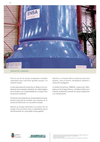 Este documento forma parte de la serie: casos de éxito de empresas en Cantabria, realizado por la
Sociedad para el Desarrollo Regional de Cantabria, S.A. (SODERCAN).
Todos los derechos reservados.
Imágenes y contenidos cedidos por la empresa. Prohibido su uso o reproducción sin autorización.
PRODUCTOS Y LIDERAZGO
sociedad para el desarrollo regional de cantabria
Ensa es una de los escasos proveedores mundiales
capacitados para suministrar grandes equipos a la
industria nuclear.
La alta especialización productiva se refleja en el cum-
plimiento de los elevados estándares de calidad exigidos
por la industria, y en la disponibilidad de un equipo único
de personal cualificado.
El producto más destacado son los generadores de vapor,
equipos clave para las centrales, que requieren de un
proceso de fabricación con una altísima calidad.
Además de equipos destinados a la producción de
Energía, Ensa suministra racks y contenedores para el
almacenamiento de combustible nuclear gastado.
Asimismo, la empresa fabrica productos para otros
sectores, como el químico, aeroespacial, petrolero o
centros de investigación.
La división de servicios, ENWESA, creada junto a Wes-
tinghouse Technology Services, completa la oferta de la
empresa, facilitando la creación de nuevas instalaciones
y su mantenimiento.
136
 