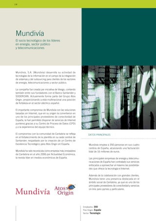 Mundivía, S.A. (Mundivía) desarrolla su actividad de
tecnologías de la información en el campo de la integración
de sistemas y del outsourcing para clientes de los sectores
de energía, telecomunicaciones y sector público.
La compañía fue creada por iniciativa de Viesgo, contando
también entre sus fundadores con el Banco Santander y
SODERCAN. Actualmente forma parte del Grupo Atos
Origin, proporcionando a esta multinacional una posición
de fortaleza en el sector eléctrico español.
El importante compromiso de Mundivía con las soluciones
basadas en Internet, que en su origen la convirtieron en
uno de los principales proveedores de conectividad de
España, la han permitido disponer de servicios de Internet
punteros gracias a su Centro de Proceso de Datos (CPD)
y a la experiencia del equipo técnico.
El compromiso con la comunidad de Cantabria se refleja
en el fortalecimiento de la plantilla en su sede central de
Santander, respaldado por la creación de un Centro de
Excelencia Tecnológico para Atos Origin en España.
Mundivía ha sido reconocida como empresa más innovadora
de Cantabria en el año 2006 por Actualidad Económica,
la revista líder en medios económicos de España.
Empleados: 350
País Origen: España
Sector: Tecnología
Mundivía emplea a 350 personas en sus cuatro
centros de España, alcanzando una facturación
total de 16 millones de euros.
Las principales empresas de energía y telecomu-
nicaciones de España han contratado sus servicios
enfocados a aprovechar al máximo las posibilida-
des que ofrece la tecnología e Internet.
Además de la colaboración con grandes clientes,
Mundivía tiene una presencia destacada en el
ámbito social de Cantabria, ya que es uno de los
principales proveedores de conectividad y servicios
on-line para pymes y particulares.
DATOS PRINCIPALES
Mundivía
El socio tecnológico de los líderes
en energía, sector público
y telecomunicaciones
138
 