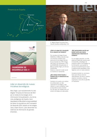 ¿Cuál es el origen de la vinculación
de su empresa con Cantabria?
Por iniciativa de Viesgo (Grupo
ENDESA en 1996) se decide crear
una empresa cántabra para
posicionar la tecnología Internet.
El accionariado fue: 49% Viesgo,
36% Banco de Santander y 15%
de SODERCAN. Actualmente, el
85% es de Atos Origin y el 15% de
SODERCAN.
Desde su creación la sede social
se mantiene en Santander.
¿Qué ventajas tienen España y
Cantabria para la realización de sus
operaciones?
Cantabria nos aporta una cantera
de profesionales con alta
capacitación tecnológica, baja
rotación y coste competitivo, para
el desarrollo de esta actividad.
Por otro lado, las instalaciones y el
entorno de trabajo son adecuados.
¿Qué oportunidades percibe que
pueden existir para nuevas
implantaciones industriales en
Cantabria?
Es una región pequeña, con alto
potencial intelectual, propicia para
el desarrollo y despliegue de
proyectos piloto en tecnologías de
la información, que ayuden al
proceso de transformación social
y posteriormente exportables a otras
regiones como un nuevo producto.
Cantabria también es una buena
base para ofrecer servicios
deslocalizados. De hecho, nosotros
estamos creciendo, y hemos
duplicado en dos años la plantilla
en Santander.
D. Miguel Ángel Fernández-Seco,
Director General de Mundivía, S.A.
Presencia en España
Atos Origin, que recientemente ha sido
elegida "Empresa de Servicios del Año"
por la revista de tecnologías de la
información Computerworld, una de las
más prestigiosas de España, tiene
depositada en Mundivía la responsabilidad
de liderar la arquitectura del Framework
de desarrollo GEA, basado en tecnologías
Java y Open Source, para desarrollar los
sistemas de información de grandes
empresas.
Líder en desarrollo de nuevas
iniciativas tecnológicas
Santander
Madrid
Sevilla
Barcelona
139
 