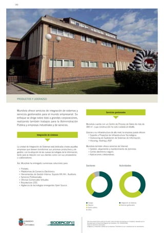 Este documento forma parte de la serie: casos de éxito de empresas en Cantabria, realizado por la
Sociedad para el Desarrollo Regional de Cantabria, S.A. (SODERCAN).
Todos los derechos reservados.
Imágenes y contenidos cedidos por la empresa. Prohibido su uso o reproducción sin autorización.
PRODUCTOS Y LIDERAZGO
sociedad para el desarrollo regional de cantabria
Mundivía ofrece servicios de integración de sistemas y
servicios gestionados para el mundo empresarial. Su
enfoque se dirige sobre todo a grandes corporaciones,
realizando también trabajos para la Administración
Pública y empresas industriales y de servicios.
La unidad de Integración de Sistemas está dedicada a todas aquellas
empresas que deseen transformar sus procesos productivos y de
gestión, con la adopción de las nuevas tecnologías de la información,
tanto para la relación con sus clientes como con sus proveedores
o colaboradores.
Así, Mundivía ha entregado numerosas soluciones para:
Portales.
Plataformas de Comercio Electrónico.
Herramientas de Gestión Interna: Soporte RR.HH., Auditoría.
Servicios Profesionales.
Oficinas Comerciales Virtuales.
Arquitectura J2EE.
Vigilancia de tecnologías emergentes Open Source.
Mundivía cuenta con un Centro de Proceso de Datos de más de
300 m2
, cuya construcción ha sido cuidada al detalle.
Gracias a su infraestructura de alto nivel, la empresa puede ofrecer:
Soporte a Proyectos de Infraestructura Tecnológica.
Outsoucing de Explotación de Sistemas de Información.
Housing, Hosting y ASP.
Mundivía también ofrece servicios de Internet:
Gestión, alojamiento y mantenimiento de dominios.
Correo electrónico seguro.
Aplicaciones colaborativas.
Integración de sistemas
Servicios gestionados
Sectores
Energía
Telecom
Sector público
Otros
Integración de Sistemas
Servicios gestionados
Actividades
•
•
•
•
•
•
•
•
•
•
•
•
•
140
 