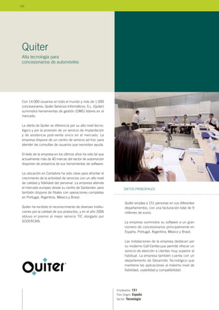 Con 14.000 usuarios en todo el mundo y más de 1.000
concesionarios, Quiter Servicios Informáticos, S.L. (Quiter)
suministra herramientas de gestión (DMS) líderes en el
mercado.
La oferta de Quiter se diferencia por su alto nivel tecno-
lógico y por la provisión de un servicio de implantación
y de asistencia post-venta único en el mercado. La
empresa dispone de un centro de servicio ad-hoc para
atender las consultas de usuarios que necesitan ayuda.
El éxito de la empresa en los últimos años ha sido tal que
actualmente más de 40 marcas del sector de automoción
disponen de presencia de sus herramientas de software.
La ubicación en Cantabria ha sido clave para afrontar el
crecimiento de la actividad de servicios con un alto nivel
de calidad y fidelidad del personal. La empresa atiende
el mercado europeo desde su centro de Santander, pero
también dispone de filiales con operaciones completas
en Portugal, Argentina, México y Brasil.
Quiter ha recibido el reconocimiento de diversas institu-
ciones por la calidad de sus productos, y en el año 2006
obtuvo el premio al mejor servicio TIC otorgado por
SODERCAN.
Empleados: 151
País Origen: España
Sector: Tecnología
Quiter emplea a 151 personas en sus diferentes
departamentos, con una facturación total de 9
millones de euros.
La empresa suministra su software a un gran
número de concesionarios principalmente en
España, Portugal, Argentina, México y Brasil.
Las instalaciones de la empresa destacan por
su moderno Call-Center,que permite ofrecer un
servicio de atención a clientes muy superior al
habitual. La empresa también cuenta con un
departamento de Desarrollo Tecnológico que
mantiene las aplicaciones al máximo nivel de
fiabilidad, usabilidad y compatibilidad.
DATOS PRINCIPALES
Quiter
Alta tecnología para
concesionarios de automóviles
142
 