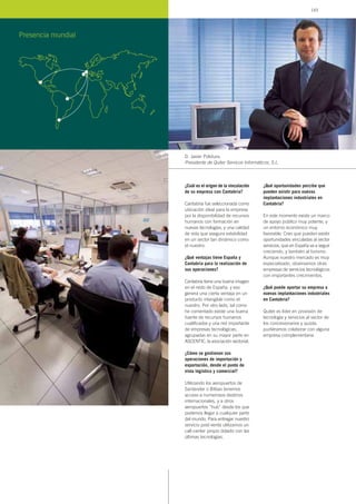 ¿Cuál es el origen de la vinculación
de su empresa con Cantabria?
Cantabria fue seleccionada como
ubicación ideal para la empresa
por la disponibilidad de recursos
humanos con formación en
nuevas tecnologías, y una calidad
de vida que asegura estabilidad
en un sector tan dinámico como
el nuestro.
¿Qué ventajas tiene España y
Cantabria para la realización de
sus operaciones?
Cantabria tiene una buena imagen
en el resto de España, y eso
genera una cierta ventaja en un
producto intangible como el
nuestro. Por otro lado, tal como
he comentado existe una buena
fuente de recursos humanos
cualificados y una red importante
de empresas tecnológicas,
agrupadas en su mayor parte en
ASCENTIC, la asociación sectorial.
¿Cómo se gestionan sus
operaciones de importación y
exportación, desde el punto de
vista logístico y comercial?
Utilizando los aeropuertos de
Santander o Bilbao tenemos
acceso a numerosos destinos
internacionales, y a otros
aeropuertos “hub” desde los que
podemos llegar a cualquier parte
del mundo. Para entregar nuestro
servicio post-venta utilizamos un
call-center propio dotado con las
últimas tecnologías.
¿Qué oportunidades percibe que
pueden existir para nuevas
implantaciones industriales en
Cantabria?
En este momento existe un marco
de apoyo público muy potente, y
un entorno económico muy
favorable. Creo que pueden existir
oportunidades vinculadas al sector
servicios, que en España va a seguir
creciendo, y también al turismo.
Aunque nuestro mercado es muy
especializado, observamos otras
empresas de servicios tecnológicos
con importantes crecimientos.
¿Qué puede aportar su empresa a
nuevas implantaciones industriales
en Cantabria?
Quiter es líder en provisión de
tecnología y servicios al sector de
los concesionarios y quizás
pudiéramos colaborar con alguna
empresa complementaria.
D. Javier Polidura,
Presidente de Quiter Servicos Informáticos, S.L.
Presencia mundial
143
 