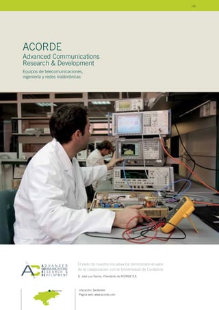 Ubicación: Santander
Página web: www.acorde.com
Advanced Communications
Research & Development
Equipos de telecomunicaciones,
ingeniería y redes inalámbricas
ACORDE
Santander
El éxito de nuestra iniciativa ha demostrado el valor
de la colaboración con la Universidad de Cantabria
D. José Luis García, Presidente de ACORDE S.A.
145
 