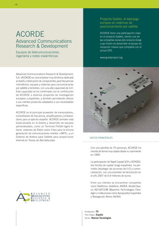 Advanced Communications Research & Development,
S.A. (ACORDE) es una empresa muy dinámica dedicada
al diseño y fabricación de componentes para frecuencias
milimétricas, equipos y sistemas para comunicaciones
por satélite y terrestres, con una alta capacidad de I+D.
Esta capacidad se ha confirmado con la contribución
de ACORDE a diversos proyectos de investigación
europeos y españoles, y también permitiendo ofrecer
a sus clientes productos adaptados a sus necesidades
específicas.
ACORDE es el principal proveedor de transceptores,
convertidores de frecuencia, amplificadores y sintetiza-
dores para el ejército español. ACORDE también está
especializada en el diseño y desarrollo de equipos
personalizados, como un Terminal Portátil ligero X-
band, sistemas de Radio sobre Fibra para la tercera
generación de comunicaciones móviles -UMTS-, y un
Sistema de Antena para Satélite para proporcionar
Internet en Trenes de Alta Velocidad.
Empleados: 70
País Origen: España
Sector: Nuevas Tecnologías
DATOS PRINCIPALES
Advanced Communications
Research & Development
Equipos de telecomunicaciones,
ingeniería y redes inalámbricas
ACORDE
Con una plantilla de 70 personas, ACORDE ha
crecido de forma muy rápida desde su nacimiento
en 1999.
La participación de Najeti Capital SCR y SEPIDES,
dos fondos de capital riesgo españoles, ha per-
mitido desplegar las acciones de I+D y comer-
cialización, con una previsión de facturación en
el año 2007 de 6,9 millones de euros.
Entre sus clientes se encuentran compañías
como Telefónica, Vodafone, INDRA, Alcatel Spa-
ce, ND-SATCOM, Maxentric Technologies, Para-
digm e instituciones como Aeropuertos Españoles
y Navegación Aérea (AENA).
ACORDE tiene una participación clave
en el proyecto Galileo, siendo una de
las compañías socias del consorcio Great,
cuya misión es desarrollar el equipo de
recepción masivo que competirá con el
actual GPS.
www.greatproject.org
Proyecto Galileo, el liderazgo
europeo en sistemas de
posicionamiento por satélite
146
 