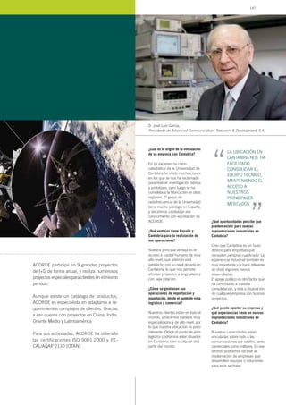 ¿Cuál es el origen de la vinculación
de su empresa con Cantabria?
En mi experiencia como
catedrático de la Universidad de
Cantabria he vivido muchos casos
en los que se nos ha reclamado
para realizar investigación básica
y prototipos, pero luego se ha
completado la fabricación en otras
regiones. El grupo de
radiofrecuencia de la Universidad
tiene mucho prestigio en España,
y decidimos capitalizar ese
conocimiento con la creación de
ACORDE.
¿Qué ventajas tiene España y
Cantabria para la realización de
sus operaciones?
Nuestra principal ventaja es el
acceso a capital humano de muy
alto nivel, que además está
satisfecho con su nivel de vida en
Cantabria, lo que nos permite
afrontar proyectos a largo plazo y
con baja rotación.
¿Cómo se gestionan sus
operaciones de importación y
exportación, desde el punto de vista
logístico y comercial?
Nuestros clientes están en todo el
mundo, y hacemos trabajos muy
especializados y de alto nivel, por
lo que nuestra ubicación es poco
relevante. Desde el punto de vista
logístico podríamos estar situados
en Cantabria o en cualquier otra
parte del mundo.
¿Qué oportunidades percibe que
pueden existir para nuevas
implantaciones industriales en
Cantabria?
Creo que Cantabria es un buen
destino para empresas que
necesiten personal cualificado. La
experiencia industrial también es
muy importante y la hace diferente
de otras regiones menos
desarrolladas.
El apoyo público es otro factor que
ha contribuido a nuestra
consolidación, y está a disposición
de cualquier empresa con buenos
proyectos.
¿Qué puede aportar su empresa y
qué experiencias tiene en nuevas
implantaciones industriales en
Cantabria?
Nuestras capacidades están
vinculadas sobre todo a las
comunicaciones por satélite, tanto
comerciales como militares. En ese
sentido podríamos facilitar la
implantación de empresas que
desarrollen equipos o soluciones
para esos sectores.
D. José Luis García,
Presidente de Advanced Communications Research & Development, S.A.
ACORDE participa en 9 grandes proyectos
de I+D de forma anual, y realiza numerosos
proyectos especiales para clientes en el mismo
periodo.
Aunque existe un catálogo de productos,
ACORDE es especialista en adaptarse a re-
querimientos complejos de clientes. Gracias
a eso cuenta con proyectos en China, India,
Oriente Medio y Latinoamérica
Para sus actividades, ACORDE ha obtenido
las certificaciones ISO 9001:2000 y PE-
CAL/AQAP 2110 (OTAN).
LA UBICACIÓN EN
CANTABRIA NOS HA
FACILITADO
CONSOLIDAR EL
EQUIPO TÉCNICO,
MANTENIENDO EL
ACCESO A
NUESTROS
PRINCIPALES
MERCADOS
“ “
147
 