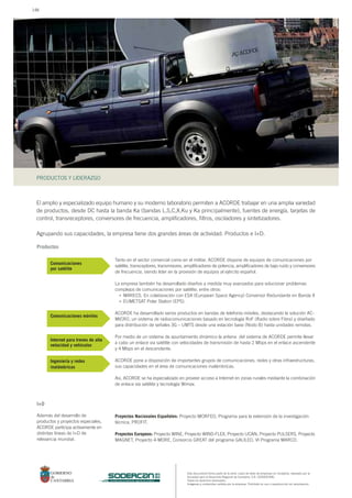 Este documento forma parte de la serie: casos de éxito de empresas en Cantabria, realizado por la
Sociedad para el Desarrollo Regional de Cantabria, S.A. (SODERCAN).
Todos los derechos reservados.
Imágenes y contenidos cedidos por la empresa. Prohibido su uso o reproducción sin autorización.
PRODUCTOS Y LIDERAZGO
sociedad para el desarrollo regional de cantabria
El amplio y especializado equipo humano y su moderno laboratorio permiten a ACORDE trabajar en una amplia variedad
de productos, desde DC hasta la banda Ka (bandas L,S,C,X,Ku y Ka principalmente), fuentes de energía, tarjetas de
control, transreceptores, conversores de frecuencia, amplificadores, filtros, osciladores y sintetizadores.
Agrupando sus capacidades, la empresa tiene dos grandes áreas de actividad: Productos e I+D.
Tanto en el sector comercial como en el militar, ACORDE dispone de equipos de comunicaciones por
satélite, transceptores, transmisores, amplificadores de potencia, amplificadores de bajo ruido y conversores
de frecuencia, siendo líder en la provisión de equipos al ejército español.
La empresa también ha desarrollado diseños a medida muy avanzados para solucionar problemas
complejos de comunicaciones por satélite; entre otros:
MARECS. En colaboración con ESA (European Space Agency) Conversor Redundante en Banda X
EUMETSAT Polar Station (EPS).
ACORDE ha desarrollado varios productos en bandas de telefonía móviles, destacando la solución AC-
MICRO, un sistema de radiocomunicaciones basado en tecnología RoF (Radio sobre Fibra) y diseñado
para distribución de señales 3G – UMTS desde una estación base (Nodo B) hasta unidades remotas.
Por medio de un sistema de apuntamiento dinámico la antena del sistema de ACORDE permite llevar
a cabo un enlace via satélite con velocidades de transmisión de hasta 2 Mbps en el enlace ascendente
y 4 Mbps en el descendente.
ACORDE pone a disposición de importantes grupos de comunicaciones, redes y otras infraestructuras,
sus capacidades en el área de comunicaciones inalámbricas.
Así, ACORDE se ha especializado en proveer acceso a Internet en zonas rurales mediante la combinación
de enlace vía satélite y tecnología Wimax.
Productos
•
•
I+D
Además del desarrollo de
productos y proyectos especiales,
ACORDE participa activamente en
distintas líneas de I+D de
relevancia mundial.
Comunicaciones móviles
Comunicaciones
por satélite
Internet para trenes de alta
velocidad y vehículos
Ingeniería y redes
inalámbricas
Proyectos Nacionales Españoles: Proyecto MORFEO, Programa para la extensión de la investigación
técnica, PROFIT.
Proyectos Europeos: Proyecto WINE, Proyecto WIND-FLEX, Proyecto UCAN, Proyecto PULSERS, Proyecto
MAGNET, Proyecto 4-MORE, Consorcio GREAT del programa GALILEO, VI Programa MARCO.
148
 