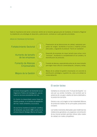 22
1
Preservación de las fabricaciones de calidad, realizando cam-
pañas de imagen, facilitando el acceso a materias primas
adecuadas, y regulando el producto “hecho en Cantabria”.
Desarrollo de empresas de mayor tamaño para actuar como
“tractoras”, facilitando la competitividad en los canales y la
diversificación de productos.
Fomento de alianzas, especialmente entre las de menor tamaño
para lograr masa crítica en comercialización, compras y ventas.
Mejora de la calidad de gestión empresarial, en concreto la
planificación estratégica, la gestión de costes y la calidad de
comercialización.
Fortalecimiento Sectorial
Aumento de tamaño
de las empresas
Fomento de Alianzas
Empresariales
Mejora de la Gestión
2
3
4
ÁREAS DE PRIORIDAD ESTRATÉGICA
Dada la importancia del sector conservero dentro de la industria agropecuaria de Cantabria, el Gobierno Regional
ha establecido una estrategia de desarrollo y potenciación, centrada en cuatro grandes prioridades.
El Centro Oceanográfico de Santander es un
Organismo Público de Investigación, que es-
tudia los recursos procedentes del mar.
En Centro ha desarrollado varias líneas de
estudio punteras, en el ámbito de explotación
del mar, medio ambiente y acuicultura.
De esa forma mantiene la tradición científica
de Santander, que desde 1886 cuenta con la
primera Estación Biológica Marina de España.
Cantabria es conocida como “la Suiza de España”, no
solo por sus verdes montañas, sino también por la
presencia de una gran cabaña de bovino destinada a
la producción de leche.
Gracias a eso, en la región se han implantado fábricas
de productos lácteos de los principales productores
europeos.
Las fuertes inversiones efectuadas para modernizar las
instalaciones ganaderas y la progresiva concentración
de las mismas también permiten ofrecer altos niveles
de calidad con costes competitivos.
El sector lácteo
 